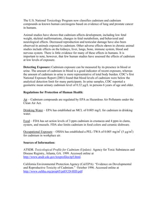 The U.S. National Toxicology Program now classifies cadmium and cadmium
compounds as known human carcinogens based on evidence of lung and prostate cancer
in humans.
Animal studies have shown that cadmium affects development, including low fetal
weight, skeletal malformations, changes in fetal metabolism, and behavioral and
neurological effects. Decreased reproduction and testicular damage have also been
observed in animals exposed to cadmium. Other adverse effects shown in chronic animal
studies include effects on the kidneys, liver, lungs, bone, immune system, blood and
nervous system. There is little evidence for many of these effects in humans. It is
important to note, however, that few human studies have assessed the effects of cadmium
at low levels of exposure.
Detecting Exposure: Cadmium exposure can be measured by its presence in blood or
urine. The amount of cadmium in blood is a good indicator of recent exposure, whereas
the amount of cadmium in urine is more representative of total body burden. CDC’s first
National Exposure Report (2001) found that blood levels of cadmium were below the
analytical detection limit for many participants. In urine samples, CDC reported a
geometric mean urinary cadmium level of 0.32 µg/L in persons 6 years of age and older.
Regulations for Protection of Human Health:
Air – Cadmium compounds are regulated by EPA as Hazardous Air Pollutants under the
Clean Air Act.
Drinking Water – EPA has established an MCL of 0.005 mg/L for cadmium in drinking
water.
Food – FDA has set action levels of 3 ppm cadmium in crustacea and 4 ppm in clams,
oysters, and mussels. FDA also limits cadmium in food colors and ceramic dishware.
Occupational Exposure – OSHA has established a PEL-TWA of 0.005 mg/m3
(5 µg/m3
)
for cadmium in workplace air.
Sources of Information:
ATSDR. Toxicological Profile for Cadmium (Update). Agency for Toxic Substances and
Disease Registry, Atlanta, GA. 1999. Accessed online at
http://www.atsdr.cdc.gov/toxprofiles/tp5.html.
California Environmental Protection Agency (Cal/EPA). “Evidence on Developmental
and Reproductive Toxicity of Cadmium.” October 1996. Accessed online at
http://www.oehha.org/prop65/pdf/CD-HID.pdf.
 