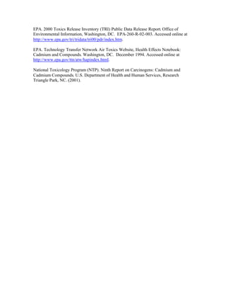 EPA. 2000 Toxics Release Inventory (TRI) Public Data Release Report. Office of
Environmental Information, Washington, DC. EPA-260-R-02-003. Accessed online at
http://www.epa.gov/tri/tridata/tri00/pdr/index.htm.
EPA. Technology Transfer Network Air Toxics Website, Health Effects Notebook:
Cadmium and Compounds. Washington, DC. December 1994. Accessed online at
http://www.epa.gov/ttn/atw/hapindex.html.
National Toxicology Program (NTP). Ninth Report on Carcinogens: Cadmium and
Cadmium Compounds. U.S. Department of Health and Human Services, Research
Triangle Park, NC. (2001).
 