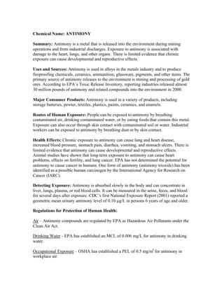Chemical Name: ANTIMONY
Summary: Antimony is a metal that is released into the environment during mining
operations and from industrial discharges. Exposure to antimony is associated with
damage to the heart, lungs, and other organs. There is limited evidence that chronic
exposure can cause developmental and reproductive effects.
Uses and Sources: Antimony is used in alloys in the metals industry and to produce
fireproofing chemicals, ceramics, ammunition, glassware, pigments, and other items. The
primary source of antimony releases to the environment is mining and processing of gold
ores. According to EPA’s Toxic Release Inventory, reporting industries released almost
30 million pounds of antimony and related compounds into the environment in 2000.
Major Consumer Products: Antimony is used in a variety of products, including
storage batteries, pewter, textiles, plastics, paints, ceramics, and enamels.
Routes of Human Exposure: People can be exposed to antimony by breathing
contaminated air, drinking contaminated water, or by eating foods that contain this metal.
Exposure can also occur through skin contact with contaminated soil or water. Industrial
workers can be exposed to antimony by breathing dust or by skin contact.
Health Effects: Chronic exposure to antimony can cause lung and heart disease,
increased blood pressure, stomach pain, diarrhea, vomiting, and stomach ulcers. There is
limited evidence that antimony can cause developmental and reproductive effects.
Animal studies have shown that long-term exposure to antimony can cause heart
problems, effects on fertility, and lung cancer. EPA has not determined the potential for
antimony to cause cancer in humans. One form of antimony (antimony trioxide) has been
identified as a possible human carcinogen by the International Agency for Research on
Cancer (IARC).
Detecting Exposure: Antimony is absorbed slowly in the body and can concentrate in
liver, lungs, plasma, or red blood cells. It can be measured in the urine, feces, and blood
for several days after exposure. CDC’s first National Exposure Report (2001) reported a
geometric mean urinary antimony level of 0.10 µg/L in persons 6 years of age and older.
Regulations for Protection of Human Health:
Air – Antimony compounds are regulated by EPA as Hazardous Air Pollutants under the
Clean Air Act.
Drinking Water - EPA has established an MCL of 0.006 mg/L for antimony in drinking
water.
Occupational Exposure – OSHA has established a PEL of 0.5 mg/m3
for antimony in
workplace air.
 