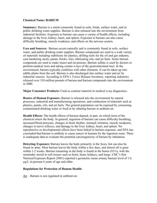 Chemical Name: BARIUM
Summary: Barium is a metal commonly found in soils, foods, surface water, and in
public drinking water supplies. Barium is also released into the environment from
industrial facilities. Exposure to barium can cause a variety of health effects, including
damage to the liver, kidney, heart, and spleen. Exposure to barium can also cause
difficulty breathing, muscle weakness, and effects on the nervous system.
Uses and Sources: Barium occurs naturally and is commonly found in soils, surface
water, and public drinking water supplies. Barium compounds are used in a wide variety
of materials including stabilizers for plastics, drilling tools for the oil and gas industry,
case hardening steels, paints, bricks, tiles, lubricating oils, and jet fuels. Some barium
compounds are used to make insect and rat poisons. Barium sulfate is used by doctors to
perform medical tests and taking certain x-rays of the gastrointestinal tract. In the
environment, barium typically combines with other elements. It can be taken up into
edible plants from the soil. Barium is also discharged into surface water and air by
industrial sources. According to EPA’s Toxics Release Inventory, reporting industries
released over 310 million pounds of barium and barium compounds into the environment
in 2000.
Major Consumer Products: Used as contrast material in medical x-ray diagnostics.
Routes of Human Exposure: Barium is released into the environment by natural
processes, industrial and manufacturing operations, and combustion of materials such as
plastics, paints, oils, and jet fuels. The general population can be exposed by consuming
contaminated drinking water or food or by inhaling barium in ambient air.
Health Effects: The health effects of barium depend, in part, on which form of the
chemical enters the body. In general, ingestion of barium can cause difficulty breathing,
increased blood pressure, changes in heart rhythm, stomach irritation, muscle weakness,
changes in nerve reflexes, and damage to the liver, kidney, heart, and spleen. No
reproductive or developmental effects have been linked to barium exposure, and EPA has
concluded that barium is unlikely to cause cancer in humans by the ingestion route. There
is inadequate data to evaluate the potential carcinogenicity of barium by inhalation.
Detecting Exposure: Barium leaves the body primarily in the feces, but can also be
found in urine. Most barium leaves the body within a few days, and almost all is gone
within 1-2 weeks. Barium remaining in the body is found in the bones (91%), with the
remainder stored in soft tissues such as brain, heart, kidneys, and lungs. CDC’s first
National Exposure Report (2001) reported a geometric mean urinary barium level of 1.6
µg/L in persons 6 years of age and older.
Regulations for Protection of Human Health:
Air – Barium is not regulated in ambient air.
 