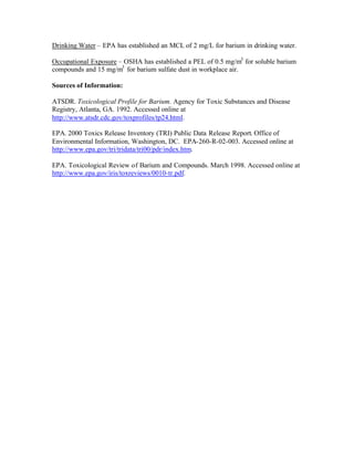 Drinking Water – EPA has established an MCL of 2 mg/L for barium in drinking water.
Occupational Exposure – OSHA has established a PEL of 0.5 mg/m3
for soluble barium
compounds and 15 mg/m3
for barium sulfate dust in workplace air.
Sources of Information:
ATSDR. Toxicological Profile for Barium. Agency for Toxic Substances and Disease
Registry, Atlanta, GA. 1992. Accessed online at
http://www.atsdr.cdc.gov/toxprofiles/tp24.html.
EPA. 2000 Toxics Release Inventory (TRI) Public Data Release Report. Office of
Environmental Information, Washington, DC. EPA-260-R-02-003. Accessed online at
http://www.epa.gov/tri/tridata/tri00/pdr/index.htm.
EPA. Toxicological Review of Barium and Compounds. March 1998. Accessed online at
http://www.epa.gov/iris/toxreviews/0010-tr.pdf.
 