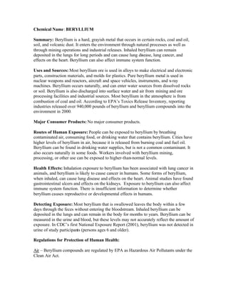 Chemical Name: BERYLLIUM
Summary: Beryllium is a hard, grayish metal that occurs in certain rocks, coal and oil,
soil, and volcanic dust. It enters the environment through natural processes as well as
through mining operations and industrial releases. Inhaled beryllium can remain
deposited in the lungs for long periods and can cause lung disease, lung cancer, and
effects on the heart. Beryllium can also affect immune system function.
Uses and Sources: Most beryllium ore is used in alloys to make electrical and electronic
parts, construction materials, and molds for plastics. Pure beryllium metal is used in
nuclear weapons and reactors, aircraft and space vehicles, instruments, and x-ray
machines. Beryllium occurs naturally, and can enter water sources from dissolved rocks
or soil. Beryllium is also discharged into surface water and air from mining and ore
processing facilities and industrial sources. Most beryllium in the atmosphere is from
combustion of coal and oil. According to EPA’s Toxics Release Inventory, reporting
industries released over 940,000 pounds of beryllium and beryllium compounds into the
environment in 2000.
Major Consumer Products: No major consumer products.
Routes of Human Exposure: People can be exposed to beryllium by breathing
contaminated air, consuming food, or drinking water that contains beryllium. Cities have
higher levels of beryllium in air, because it is released from burning coal and fuel oil.
Beryllium can be found in drinking water supplies, but is not a common contaminant. It
also occurs naturally in some foods. Workers involved with beryllium mining,
processing, or other use can be exposed to higher-than-normal levels.
Health Effects: Inhalation exposure to beryllium has been associated with lung cancer in
animals, and beryllium is likely to cause cancer in humans. Some forms of beryllium,
when inhaled, can cause lung disease and effects on the heart. Animal studies have found
gastrointestinal ulcers and effects on the kidneys. Exposure to beryllium can also affect
immune system function. There is insufficient information to determine whether
beryllium causes reproductive or developmental effects in humans.
Detecting Exposure: Most beryllium that is swallowed leaves the body within a few
days through the feces without entering the bloodstream. Inhaled beryllium can be
deposited in the lungs and can remain in the body for months to years. Beryllium can be
measured in the urine and blood, but these levels may not accurately reflect the amount of
exposure. In CDC’s first National Exposure Report (2001), beryllium was not detected in
urine of study participants (persons ages 6 and older).
Regulations for Protection of Human Health:
Air – Beryllium compounds are regulated by EPA as Hazardous Air Pollutants under the
Clean Air Act.
 