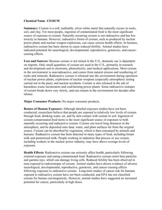 Chemical Name: CESIUM
Summary: Cesium is a soft, malleable, silver-white metal that naturally occurs in rocks,
soil, and clay. For most people, ingestion of contaminated food is the most significant
source of exposure to cesium. Naturally occurring cesium is not radioactive and has low
toxicity to humans. However, radioactive forms of cesium, such as produced by nuclear
power plants and nuclear weapon explosions, can cause serious health effects. In humans,
radioactive cesium has been shown to cause reduced fertility. Animal studies have
indicated potential for neurological, developmental, reproductive, genotoxic, and cancer-
causing effects.
Uses and Sources: Because cesium is not mined in the U.S., domestic use is dependent
on imports. Only small quantities of cesium are used in the U.S., primarily in research
and development and in electronic, photoelectric, and medical applications. Most cesium
in the environment is non-radioactive, and comes from natural erosion and weathering of
rocks and minerals. Radioactive cesium is released into the environment during operation
of nuclear power plants, explosions of nuclear weapons (especially atmospheric testing
carried out in the past), and nuclear accidents. Cesium is also released in the ash of
hazardous waste incinerators and coal-burning power plants. Some radioactive isotopes
of cesium break down very slowly, and can remain in the environment for decades after
release.
Major Consumer Products: No major consumer products.
Routes of Human Exposure: Although detailed exposure studies have not been
conducted, researchers believe that people are exposed to relatively low levels of cesium
through food, drinking water, air, and by skin contact with cesium in soil. Ingestion of
cesium-contaminated food items is the most significant source of exposure to both
naturally occurring and radioactive cesium. Cesium can travel long distances in the
atmosphere, and be deposited onto land, water, and plant surfaces far from the original
source. Cesium can be absorbed by vegetation, which is then consumed by animals and
humans. Radioactive cesium has been detected in many types of food, including breast
milk and pasteurized milk. People working in industries that process or use cesium,
including workers in the nuclear power industry, may have above-average levels of
exposure.
Health Effects: Radioactive cesium can seriously affect health, particularly following
external exposure and eating contaminated food. Radioactive cesium emits beta particles
and gamma rays, which can damage living cells. Reduced fertility has been observed in
men exposed to radioisotopes of cesium. Animal studies have shown evidence of adverse
neurological, developmental, reproductive, genotoxic, and cancer-causing effects
following exposure to radioactive cesium. Long-term studies of cancer risk for humans
exposed to radioactive cesium have not been conducted, and EPA has not classified
cesium for human carcinogenicity. However, animal studies have suggested an increased
potential for cancer, particularly at high doses.
 