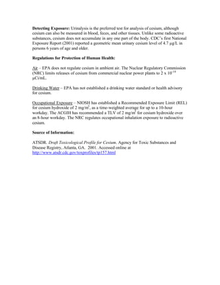 Detecting Exposure: Urinalysis is the preferred test for analysis of cesium, although
cesium can also be measured in blood, feces, and other tissues. Unlike some radioactive
substances, cesium does not accumulate in any one part of the body. CDC’s first National
Exposure Report (2001) reported a geometric mean urinary cesium level of 4.7 µg/L in
persons 6 years of age and older.
Regulations for Protection of Human Health:
Air – EPA does not regulate cesium in ambient air. The Nuclear Regulatory Commission
(NRC) limits releases of cesium from commercial nuclear power plants to 2 x 10-10
µCi/mL.
Drinking Water – EPA has not established a drinking water standard or health advisory
for cesium.
Occupational Exposure – NIOSH has established a Recommended Exposure Limit (REL)
for cesium hydroxide of 2 mg/m3
, as a time-weighted average for up to a 10-hour
workday. The ACGIH has recommended a TLV of 2 mg/m3
for cesium hydroxide over
an 8-hour workday. The NRC regulates occupational inhalation exposure to radioactive
cesium.
Source of Information:
ATSDR. Draft Toxicological Profile for Cesium. Agency for Toxic Substances and
Disease Registry, Atlanta, GA. 2001. Accessed online at
http://www.atsdr.cdc.gov/toxprofiles/tp157.html
 