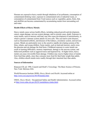 Humans are exposed to heavy metals through inhalation of air pollutants, consumption of
contaminated drinking water, exposure to contaminated soils or industrial waste, or
consumption of contaminated food. Food sources such as vegetables, grains, fruits, fish,
and shellfish can become contaminated by accumulating metals from surrounding soil
and water.
Health Effects of Heavy Metals:
Heavy metals cause serious health effects, including reduced growth and development,
cancer, organ damage, nervous system damage, and in extreme cases, death. Exposure to
some metals, such as mercury and lead, may also cause development of autoimmunity, in
which a person’s immune system attacks its own cells. This can lead to joint diseases,
such as rheumatoid arthritis, and diseases of the kidneys, circulatory system, and nervous
system. Metals are particularly toxic to the sensitive rapidly developing systems of the
fetus, infants, and young children. Some metals, such as lead and mercury, easily cross
the placenta and can damage the fetal brain. Childhood exposure to some metals can
result in learning difficulties, memory impairment, damage to the nervous system, and
behavioral problems such as aggressiveness and hyperactivity. At higher doses, heavy
metals can cause irreversible brain damage. Children may receive higher doses of metals
from food than adults, since they consume more food for their body weight than adults.
Also, children absorb metals more readily through their intestinal tract than adults.
Sources of Information
Klaassen CD, ed. 1996. Casarett and Doull’s Toxicology: The Basic Science of Poisons.
New York: McGraw-Hill.
World Resources Institute (WRI). Heavy Metals and Health. Accessed online at
http://www.wri.org/wri/wr-98-99/metals2.htm.
OSHA. Heavy Metals. Occupational Safety and Health Administration. Accessed online
at http://www.osha-slc.gov/SLTC/metalsheavy/index.html.
 