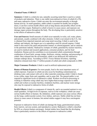 Chemical Name: COBALT
Summary: Cobalt is a relatively rare, naturally occurring metal that is used in a variety
of products and industries. There is one stable (non-radioactive) form of cobalt (Co-59),
and many radioactive forms. Cobalt can enter the environment naturally or through
human activity. In small quantities, stable cobalt is essential for health, but in higher
doses, it can have serious health effects such as lung disease and possibly effects on the
heart and other organs. Radioactive cobalt is known to cause cancer, and exposure can
damage organ systems throughout the body. The developing fetus is particularly sensitive
to the effects of radioactive cobalt.
Uses and Sources: Small amounts of cobalt occur naturally in rocks, soil, water, plants,
and animals, usually combined with other elements. Cobalt is not mined in the U.S., but
is obtained from imported materials and scrap metal recycling. Cobalt is used in the
military and industry; the largest use is in superalloys used for aircraft engines. Cobalt
metal is also used to dry paint and porcelain enamel, in colored pigments, and as catalysts
in the petroleum industry. Radioactive isotopes of cobalt, generated by nuclear reactions,
are used in medical and research applications, consumer products, and for food
irradiation. Human activity contributes to environmental cobalt contamination through
combustion of fossil fuels, sewage sludge, fertilizers, mining, smelting, and processing of
cobalt. Once released into the environment, cobalt is not destroyed, but radioactive
isotopes undergo decay. According to EPA’s Toxics Release Inventory, reporting
industries released more than 17 million pounds of cobalt and cobalt compounds in 2000.
Major Consumer Products: Cobalt is used in artificial replacement joints.
Routes of Human Exposure: For most people, food is the most important source of
cobalt exposure. Exposure to cobalt can also occur by breathing contaminated air,
drinking water, and contact with soil or other materials containing cobalt. Cobalt is found
in tea, coffee, many fruits and vegetables, and in some fish. The general public is not
exposed to significant levels of radioactive cobalt. Workers involved in processing or
working in industries using cobalt may have higher-than-average exposure to stable
cobalt and workers at nuclear facilities, irradiation facilities, and nuclear waste storage
sites may be exposed to radioactive forms of cobalt.
Health Effects: Cobalt is a component of vitamin B12 and is an essential nutrient in very
small quantities. At high levels of exposure, such as in the workplace, cobalt can cause
serious health effects in humans. By inhalation, cobalt exposure can cause serious effects
on the lungs, cardiovascular system, liver, kidney, and eyes. Stable cobalt has not been
shown to cause cancer in humans, but animal studies suggest it may have carcinogenic
potential.
Exposure to radioactive forms of cobalt can damage the lungs, gastrointestinal system,
bone marrow, nervous system, and reproductive system. Radioactive cobalt is classified
by EPA as a known human carcinogen. Animal studies have found that the developing
fetus is particularly sensitive to the effects of exposure to radioactive cobalt.
 