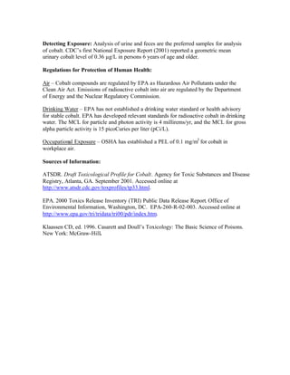 Detecting Exposure: Analysis of urine and feces are the preferred samples for analysis
of cobalt. CDC’s first National Exposure Report (2001) reported a geometric mean
urinary cobalt level of 0.36 µg/L in persons 6 years of age and older.
Regulations for Protection of Human Health:
Air – Cobalt compounds are regulated by EPA as Hazardous Air Pollutants under the
Clean Air Act. Emissions of radioactive cobalt into air are regulated by the Department
of Energy and the Nuclear Regulatory Commission.
Drinking Water – EPA has not established a drinking water standard or health advisory
for stable cobalt. EPA has developed relevant standards for radioactive cobalt in drinking
water. The MCL for particle and photon activity is 4 millirems/yr, and the MCL for gross
alpha particle activity is 15 picoCuries per liter (pCi/L).
Occupational Exposure – OSHA has established a PEL of 0.1 mg/m3
for cobalt in
workplace air.
Sources of Information:
ATSDR. Draft Toxicological Profile for Cobalt. Agency for Toxic Substances and Disease
Registry, Atlanta, GA. September 2001. Accessed online at
http://www.atsdr.cdc.gov/toxprofiles/tp33.html.
EPA. 2000 Toxics Release Inventory (TRI) Public Data Release Report. Office of
Environmental Information, Washington, DC. EPA-260-R-02-003. Accessed online at
http://www.epa.gov/tri/tridata/tri00/pdr/index.htm.
Klaassen CD, ed. 1996. Casarett and Doull’s Toxicology: The Basic Science of Poisons.
New York: McGraw-Hill.
 
