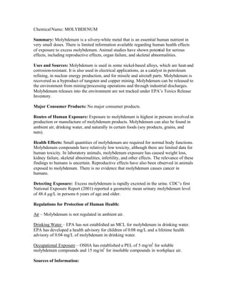 ChemicalName: MOLYBDENUM
Summary: Molybdenum is a silvery-white metal that is an essential human nutrient in
very small doses. There is limited information available regarding human health effects
of exposure to excess molybdenum. Animal studies have shown potential for serious
effects, including reproductive effects, organ failure, and skeletal abnormalities.
Uses and Sources: Molybdenum is used in some nickel-based alloys, which are heat-and
corrosion-resistant. It is also used in electrical applications, as a catalyst in petroleum
refining, in nuclear energy production, and for missile and aircraft parts. Molybdenum is
recovered as a byproduct of tungsten and copper mining. Molybdenum can be released to
the environment from mining/processing operations and through industrial discharges.
Molybdenum releases into the environment are not tracked under EPA’s Toxics Release
Inventory.
Major Consumer Products: No major consumer products.
Routes of Human Exposure: Exposure to molybdenum is highest in persons involved in
production or manufacture of molybdenum products. Molybdenum can also be found in
ambient air, drinking water, and naturally in certain foods (soy products, grains, and
nuts).
Health Effects: Small quantities of molybdenum are required for normal body functions.
Molybdenum compounds have relatively low toxicity, although there are limited data for
human toxicity. In laboratory animals, molybdenum exposure has caused weight loss,
kidney failure, skeletal abnormalities, infertility, and other effects. The relevance of these
findings to humans is uncertain. Reproductive effects have also been observed in animals
exposed to molybdenum. There is no evidence that molybdenum causes cancer in
humans.
Detecting Exposure: Excess molybdenum is rapidly excreted in the urine. CDC’s first
National Exposure Report (2001) reported a geometric mean urinary molybdenum level
of 48.4 µg/L in persons 6 years of age and older.
Regulations for Protection of Human Health:
Air – Molybdenum is not regulated in ambient air.
Drinking Water – EPA has not established an MCL for molybdenum in drinking water.
EPA has developed a health advisory for children of 0.08 mg/L and a lifetime health
advisory of 0.04 mg/L of molybdenum in drinking water.
Occupational Exposure – OSHA has established a PEL of 5 mg/m3
for soluble
molybdenum compounds and 15 mg/m3
for insoluble compounds in workplace air.
Sources of Information:
 