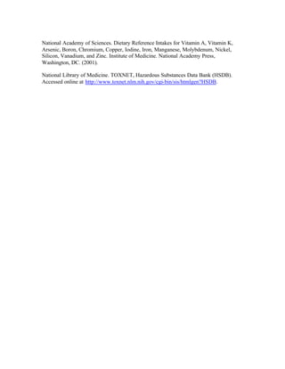 National Academy of Sciences. Dietary Reference Intakes for Vitamin A, Vitamin K,
Arsenic, Boron, Chromium, Copper, Iodine, Iron, Manganese, Molybdenum, Nickel,
Silicon, Vanadium, and Zinc. Institute of Medicine. National Academy Press,
Washington, DC. (2001).
National Library of Medicine. TOXNET, Hazardous Substances Data Bank (HSDB).
Accessed online at http://www.toxnet.nlm.nih.gov/cgi-bin/sis/htmlgen?HSDB.
 