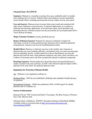 Chemical Name: PLATINUM
Summary: Platinum is a naturally occurring silver-gray, malleable metal. In metallic
form, platinum has low toxicity. Platinum dusts and complexes can have potentially
serious health effects, including neuromuscular toxicity, kidney toxicity, and cancer.
Uses and Sources: Platinum occurs in nature both as pure metal and combined with
other metals. Platinum is used in jewelry, in electrical applications, as a catalyst in
industrial and chemistry applications, as an anti-tumor agent, and in prosthetic and
biomedical devices. Platinum releases into the environment are not tracked under EPA’s
Toxics Release Inventory.
Major Consumer Products: Jewelry, prosthetic devices.
Routes of Human Exposure: Potential for exposure to platinum is highest for
individuals involved in mining and processing operations and in industrial operations
using platinum. Exposure can occur by breathing platinum dusts.
Health Effects: Platinum is relatively non-toxic in the metallic state. Exposure to
platinum dust can cause breathing difficulty, and platinum salts can cause neuromuscular
toxicity and kidney toxicity. Animal studies have shown that platinum can cross the
placenta and reach the fetus. Some platinum complexes may cause cancer, but there is no
evidence of increased cancer risk from occupational exposure to platinum compounds.
Detecting Exposure: Animal studies have found that almost all ingested platinum is
readily excreted in the urine and feces. In CDC’s first National Exposure Report (2001),
platinum levels were below the analytical detection limit.
Regulations for Protection of Human Health:
Air – Platinum is not regulated in ambient air.
Drinking Water – EPA has not established a drinking water standard or health advisory
for platinum.
Occupational Exposure – OSHA has established a PEL of 0.002 mg/m3
for soluble
platinum salts in workplace air.
Sources of Information:
Klaassen CD, ed. 1996. Casarett and Doull’s Toxicology: The Basic Science of Poisons.
New York: McGraw-Hill.
National Library of Medicine. TOXNET, Hazardous Substances Data Bank (HSDB).
Available online at Accessed online at http://www.toxnet.nlm.nih.gov/cgi-
bin/sis/htmlgen?HSDB
 