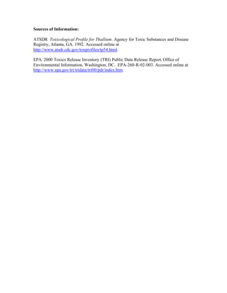 Sources of Information:
ATSDR Toxicological Profile for Thallium. Agency for Toxic Substances and Disease
Registry, Atlanta, GA. 1992. Accessed online at
http://www.atsdr.cdc.gov/toxprofiles/tp54.html.
EPA. 2000 Toxics Release Inventory (TRI) Public Data Release Report. Office of
Environmental Information, Washington, DC. EPA-260-R-02-003. Accessed online at
http://www.epa.gov/tri/tridata/tri00/pdr/index.htm.
 