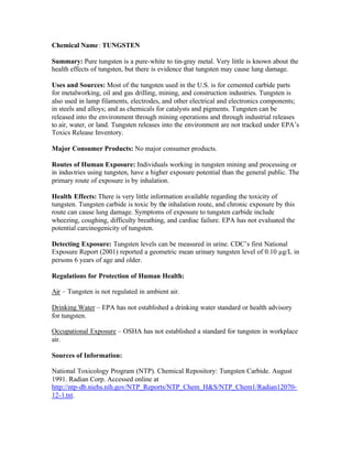 Chemical Name: TUNGSTEN
Summary: Pure tungsten is a pure-white to tin-gray metal. Very little is known about the
health effects of tungsten, but there is evidence that tungsten may cause lung damage.
Uses and Sources: Most of the tungsten used in the U.S. is for cemented carbide parts
for metalworking, oil and gas drilling, mining, and construction industries. Tungsten is
also used in lamp filaments, electrodes, and other electrical and electronics components;
in steels and alloys; and as chemicals for catalysts and pigments. Tungsten can be
released into the environment through mining operations and through industrial releases
to air, water, or land. Tungsten releases into the environment are not tracked under EPA’s
Toxics Release Inventory.
Major Consumer Products: No major consumer products.
Routes of Human Exposure: Individuals working in tungsten mining and processing or
in industries using tungsten, have a higher exposure potential than the general public. The
primary route of exposure is by inhalation.
Health Effects: There is very little information available regarding the toxicity of
tungsten. Tungsten carbide is toxic by the inhalation route, and chronic exposure by this
route can cause lung damage. Symptoms of exposure to tungsten carbide include
wheezing, coughing, difficulty breathing, and cardiac failure. EPA has not evaluated the
potential carcinogenicity of tungsten.
Detecting Exposure: Tungsten levels can be measured in urine. CDC’s first National
Exposure Report (2001) reported a geometric mean urinary tungsten level of 0.10 µg/L in
persons 6 years of age and older.
Regulations for Protection of Human Health:
Air – Tungsten is not regulated in ambient air.
Drinking Water – EPA has not established a drinking water standard or health advisory
for tungsten.
Occupational Exposure – OSHA has not established a standard for tungsten in workplace
air.
Sources of Information:
National Toxicology Program (NTP). Chemical Repository: Tungsten Carbide. August
1991. Radian Corp. Accessed online at
http://ntp-db.niehs.nih.gov/NTP_Reports/NTP_Chem_H&S/NTP_Chem1/Radian12070-
12-1.txt.
 