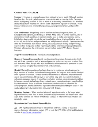 Chemical Name: URANIUM
Summary: Uranium is a naturally occurring, radioactive heavy metal. Although uranium
is radioactive, the weak radiation cannot penetrate the skin to enter the body. Exposure
occurs by ingesting uranium in food or water or by breathing contaminated air. Available
studies have shown potential for serious health effects from exposure to uranium. These
include kidney disease, heart and lung damage, developmental effects, and possibly
cancer.
Uses and Sources: The primary uses of uranium are in nuclear power plants, on
helicopters and airplanes, as shielding to protect Army tanks, in nuclear weapons, and in
ammunition. Small quantities of uranium are also used to make some ceramic glazes,
light bulbs, photographic chemicals, and household products. It is found in low levels in
rocks, soil, surface water and groundwater, air, and plants and animals. Uranium can also
enter the environment from human activity, including uranium mining and processing;
use in nuclear energy and nuclear weapons; phosphate fertilizers; or accidental releases.
Uranium releases into the environment are not tracked under EPA’s Toxics Release
Inventory.
Major Consumer Products: No major consumer products.
Routes of Human Exposure: People can be exposed to uranium from air, water, food,
and soil. Root vegetables, such as beets and potatoes, tend to take up more uranium from
soil than other foods. People who work in industries where uranium is processed or used
can be exposed to higher-than-normal levels of this element.
Health Effects: Kidney disease has been observed in people and animals exposed to
large amounts of uranium. Animal studies suggest that the lung and heart can be damaged
from exposure to uranium. There is insufficient evidence to determine whether uranium
causes cancer in humans. However, it is known that long-term exposure to radioactive
substances can cause cancer. It is not known whether uranium causes reproductive effects
in humans. Animal studies have shown reduced sperm counts in animals exposed to high
levels of uranium. There is evidence that uranium can have adverse effects on the
developing fetus. Studies of animals exposed to uranium have found higher levels of fetal
death, reduced growth, smaller litter sizes, and birth defects.
Detecting Exposure: When uranium is inhaled, a portion remains in the lungs. Most
ingested uranium, from food or water, leaves the body in the urine and feces within a few
days. Some uranium can remain in the bones, kidneys, or other soft tissues where it can
remain for years.
Regulations for Protection of Human Health:
Air – EPA regulates uranium releases into ambient air from a variety of industrial
sources. For more information, contact EPA or visit the EPA Office of Air and Radiation
website at http://www.epa.gov/oar/.
 