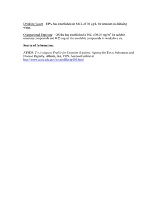 Drinking Water – EPA has established an MCL of 30 µg/L for uranium in drinking
water.
Occupational Exposure – OSHA has established a PEL of 0.05 mg/m3
for soluble
uranium compounds and 0.25 mg/m3
for insoluble compounds in workplace air.
Source of Information:
ATSDR. Toxicological Profile for Uranium (Update). Agency for Toxic Substances and
Disease Registry, Atlanta, GA, 1999. Accessed online at
http://www.atsdr.cdc.gov/toxprofiles/tp150.html
 