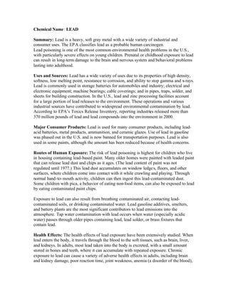 Chemical Name: LEAD
Summary: Lead is a heavy, soft gray metal with a wide variety of industrial and
consumer uses. The EPA classifies lead as a probable human carcinogen.
Lead poisoning is one of the most common environmental health problems in the U.S.,
with particularly severe effects on young children. Prenatal or childhood exposure to lead
can result in long-term damage to the brain and nervous system and behavioral problems
lasting into adulthood.
Uses and Sources: Lead has a wide variety of uses due to its properties of high density,
softness, low melting point, resistance to corrosion, and ability to stop gamma and x-rays.
Lead is commonly used in storage batteries for automobiles and industry; electrical and
electronic equipment; machine bearings; cable coverings; and in pipes, traps, solder, and
sheets for building construction. In the U.S., lead and zinc processing facilities account
for a large portion of lead releases to the environment. These operations and various
industrial sources have contributed to widespread environmental contamination by lead.
According to EPA’s Toxics Release Inventory, reporting industries released more than
370 million pounds of lead and lead compounds into the environment in 2000.
Major Consumer Products: Lead is used for many consumer products, including lead-
acid batteries, metal products, ammunition, and ceramic glazes. Use of lead in gasoline
was phased out in the U.S. and is now banned for transportation purposes. Lead is also
used in some paints, although the amount has been reduced because of health concerns.
Routes of Human Exposure: The risk of lead poisoning is highest for children who live
in housing containing lead-based paint. Many older homes were painted with leaded paint
that can release lead dust and chips as it ages. (The lead content of paint was not
regulated until 1977.) This lead dust accumulates on window ledges, floors, and other
surfaces, where children come into contact with it while crawling and playing. Through
normal hand-to-mouth activity, children can then ingest this lead-contaminated dust.
Some children with pica, a behavior of eating non-food items, can also be exposed to lead
by eating contaminated paint chips.
Exposure to lead can also result from breathing contaminated air, contacting lead-
contaminated soils, or drinking contaminated water. Lead gasoline additives, smelters,
and battery plants are the most significant contributors to lead emissions into the
atmosphere. Tap water contamination with lead occurs when water (especially acidic
water) passes through older pipes containing lead, lead solder, or brass fixtures that
contain lead.
Health Effects: The health effects of lead exposure have been extensively studied. When
lead enters the body, it travels through the blood to the soft tissues, such as brain, liver,
and kidneys. In adults, most lead taken into the body is excreted, with a small amount
stored in bones and teeth, where it can accumulate with repeated exposure. Chronic
exposure to lead can cause a variety of adverse health effects in adults, including brain
and kidney damage, poor reaction time, joint weakness, anemia (a disorder of the blood),
 