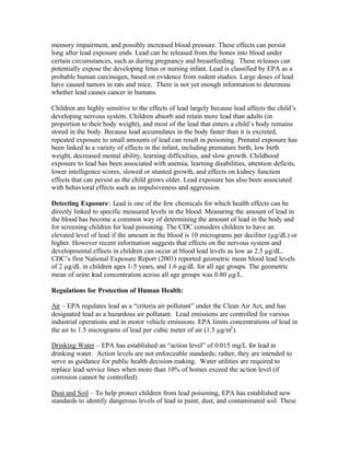 memory impairment, and possibly increased blood pressure. These effects can persist
long after lead exposure ends. Lead can be released from the bones into blood under
certain circumstances, such as during pregnancy and breastfeeding. These releases can
potentially expose the developing fetus or nursing infant. Lead is classified by EPA as a
probable human carcinogen, based on evidence from rodent studies. Large doses of lead
have caused tumors in rats and mice. There is not yet enough information to determine
whether lead causes cancer in humans.
Children are highly sensitive to the effects of lead largely because lead affects the child’s
developing nervous system. Children absorb and retain more lead than adults (in
proportion to their body weight), and most of the lead that enters a child’s body remains
stored in the body. Because lead accumulates in the body faster than it is excreted,
repeated exposure to small amounts of lead can result in poisoning. Prenatal exposure has
been linked to a variety of effects in the infant, including premature birth, low birth
weight, decreased mental ability, learning difficulties, and slow growth. Childhood
exposure to lead has been associated with anemia, learning disabilities, attention deficits,
lower intelligence scores, slowed or stunted growth, and effects on kidney function
effects that can persist as the child grows older. Lead exposure has also been associated
with behavioral effects such as impulsiveness and aggression.
Detecting Exposure: Lead is one of the few chemicals for which health effects can be
directly linked to specific measured levels in the blood. Measuring the amount of lead in
the blood has become a common way of determining the amount of lead in the body and
for screening children for lead poisoning. The CDC considers children to have an
elevated level of lead if the amount in the blood is 10 micrograms per deciliter (µg/dL) or
higher. However recent information suggests that effects on the nervous system and
developmental effects in children can occur at blood lead levels as low as 2.5 µg/dL.
CDC’s first National Exposure Report (2001) reported geometric mean blood lead levels
of 2 µg/dL in children ages 1-5 years, and 1.6 µg/dL for all age groups. The geometric
mean of urine lead concentration across all age groups was 0.80 µg/L.
Regulations for Protection of Human Health:
Air – EPA regulates lead as a “criteria air pollutant” under the Clean Air Act, and has
designated lead as a hazardous air pollutant. Lead emissions are controlled for various
industrial operations and in motor vehicle emissions. EPA limits concentrations of lead in
the air to 1.5 micrograms of lead per cubic meter of air (1.5 µg/m3
).
Drinking Water – EPA has established an “action level” of 0.015 mg/L for lead in
drinking water. Action levels are not enforceable standards; rather, they are intended to
serve as guidance for public health decision-making. Water utilities are required to
replace lead service lines when more than 10% of homes exceed the action level (if
corrosion cannot be controlled).
Dust and Soil – To help protect children from lead poisoning, EPA has established new
standards to identify dangerous levels of lead in paint, dust, and contaminated soil. These
 