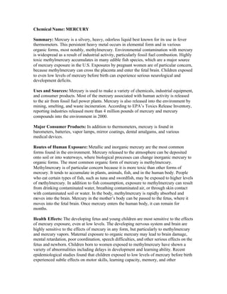 Chemical Name: MERCURY
Summary: Mercury is a silvery, heavy, odorless liquid best known for its use in fever
thermometers. This persistent heavy metal occurs in elemental form and in various
organic forms, most notably, methylmercury. Environmental contamination with mercury
is widespread as a result of industrial activity, particularly fossil fuel combustion. Highly
toxic methylmercury accumulates in many edible fish species, which are a major source
of mercury exposure in the U.S. Exposures by pregnant women are of particular concern,
because methylmercury can cross the placenta and enter the fetal brain. Children exposed
to even low levels of mercury before birth can experience serious neurological and
development deficits.
Uses and Sources: Mercury is used to make a variety of chemicals, industrial equipment,
and consumer products. Most of the mercury associated with human activity is released
to the air from fossil fuel power plants. Mercury is also released into the environment by
mining, smelting, and waste incineration. According to EPA’s Toxics Release Inventory,
reporting industries released more than 4 million pounds of mercury and mercury
compounds into the environment in 2000.
Major Consumer Products: In addition to thermometers, mercury is found in
barometers, batteries, vapor lamps, mirror coatings, dental amalgams, and various
medical devices.
Routes of Human Exposure: Metallic and inorganic mercury are the most common
forms found in the environment. Mercury released to the atmosphere can be deposited
onto soil or into waterways, where biological processes can change inorganic mercury to
organic forms. The most common organic form of mercury is methylmercury.
Methylmercury is of particular concern because it is more toxic than other forms of
mercury. It tends to accumulate in plants, animals, fish, and in the human body. People
who eat certain types of fish, such as tuna and swordfish, may be exposed to higher levels
of methylmercury. In addition to fish consumption, exposure to methylmercury can result
from drinking contaminated water, breathing contaminated air, or through skin contact
with contaminated soil or water. In the body, methylmercury is rapidly absorbed and
moves into the brain. Mercury in the mother’s body can be passed to the fetus, where it
moves into the fetal brain. Once mercury enters the human body, it can remain for
months.
Health Effects: The developing fetus and young children are most sensitive to the effects
of mercury exposure, even at low levels. The developing nervous system and brain are
highly sensitive to the effects of mercury in any form, but particularly to methylmercury
and mercury vapors. Maternal exposure to organic mercury may lead to brain damage,
mental retardation, poor coordination, speech difficulties, and other serious effects on the
fetus and newborn. Children born to women exposed to methylmercury have shown a
variety of abnormalities including delays in development and learning ability. Recent
epidemiological studies found that children exposed to low levels of mercury before birth
experienced subtle effects on motor skills, learning capacity, memory, and other
 