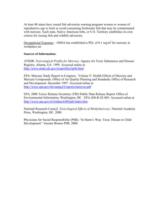 At least 40 states have issued fish advisories warning pregnant women or women of
reproductive age to limit or avoid consuming freshwater fish that may be contaminated
with mercury. Each state, Native American tribe, or U.S. Territory establishes its own
criteria for issuing fish and wildlife advisories.
Occupational Exposure – OSHA has established a PEL of 0.1 mg/m3
for mercury in
workplace air.
Sources of Information:
ATSDR. Toxicological Profile for Mercury. Agency for Toxic Substances and Disease
Registry, Atlanta, GA. 1999. Accessed online at
http://www.atsdr.cdc.gov/toxprofiles/tp46.html.
EPA. Mercury Study Report to Congress. Volume V: Health Effects of Mercury and
Mercury Compounds. Office of Air Quality Planning and Standards; Office of Research
and Development. December 1997. Accessed online at
http://www.epa.gov/ttn/oarpg/t3/reports/merover.pdf
EPA. 2000 Toxics Release Inventory (TRI) Public Data Release Report. Office of
Environmental Information, Washington, DC. EPA-260-R-02-003. Accessed online at
http://www.epa.gov/tri/tridata/tri00/pdr/index.htm.
National Research Council. Toxicological Effects of Methylmercury. National Academy
Press, Washington, DC. 2000.
Physicians for Social Responsibility (PSR). “In Harm’s Way: Toxic Threats to Child
Development”. Greater Boston PSR. 2000.
 