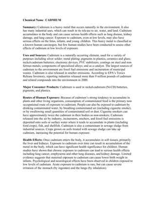 Chemical Name: CADMIUM
Summary: Cadmium is a heavy metal that occurs naturally in the environment. It also
has many industrial uses, which can result in its release to air, water, and land. Cadmium
accumulates in the body and can cause serious health effects such as lung disease, kidney
damage, and lung cancer. Exposure to cadmium, even at low levels, may also have
serious effects on the fetus, infants, and young children. This heavy metal is classified as
a known human carcinogen, but few human studies have been conducted to assess other
effects of cadmium at low levels of exposure.
Uses and Sources: Cadmium is a naturally occurring element, used for a variety of
purposes including silver solder; metal plating; pigments in plastics, ceramics and glass;
nickel-cadmium batteries; electronic devices; PVC stabilizers; coatings on steel and non-
ferrous metals; components of specialized alloys; and as a catalyst. The largest sources of
cadmium to the environment are fossil fuel emissions and incineration of municipal
wastes. Cadmium is also released in smelter emissions. According to EPA’s Toxics
Release Inventory, reporting industries released more than 9 million pounds of cadmium
and related compounds into the environment in 2000.
Major Consumer Products: Cadmium is used in nickel-cadmium (Ni-CD) batteries,
pigments, and plastics.
Routes of Human Exposure: Because of cadmium’s strong tendency to accumulate in
plants and other living organisms, consumption of contaminated food is the primary non-
occupational route of exposure to cadmium. People can also be exposed to cadmium by
drinking contaminated water, by breathing contaminated air (including cigarette smoke),
or by swallowing small quantities of contaminated soil or dust. Cigarette smokers can
have approximately twice the cadmium in their bodies as non-smokers. Cadmium
released into the air by industry, incinerators, smelters, and fossil fuel emissions is
deposited onto soils or surface water where it tends to accumulate in plants (including
food crops), fish, and shellfish. Cadmium is also a contaminant in sewage sludge from
industrial sources. Crops grown on soils treated with sewage sludge can take up
cadmium, increasing the potential for human exposure.
Health Effects: Once cadmium enters the body, it accumulates in soft tissues, primarily
the liver and kidneys. Exposure to cadmium over time can result in accumulation of the
metal in the body, which can have significant health significance for children. Human
studies have shown that chronic exposure to cadmium can lead to serious health effects
including lung cancer, emphysema and other lung diseases, and kidney damage. Limited
evidence suggests that maternal exposure to cadmium can cause lower birth weight in
infants. Psychological and neurological effects have been observed in children exposed to
low levels of cadmium. Acute exposure to cadmium is rare, but can cause severe
irritation of the stomach (by ingestion) and the lungs (by inhalation).
 