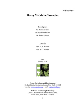 1
 
PML/PR-45/2014
Heavy Metals in Cosmetics
 
Investigators
Mr. Ramakant Sahu
Ms. Poornima Saxena
Dr. Sapna Johnson
   
Advisors
Prof. H. B. Mathur
Prof. H. C. Agarwal
 
Date
January 2014
Centre for Science and Environment
41, Tughlakabad Institutional Area, New Delhi 110062
website: www.cseindia.org; e-mail: cse@cseindia.org
Pollution Monitoring Laboratory
Core 6A, Fourth Floor, India Habitat Centre,
Lodhi Road, New Delhi – 110003
 