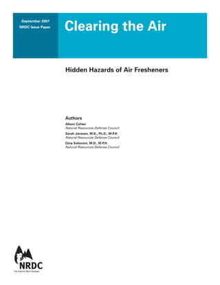 September 2007
NRDC Issue Paper
Clearing the Air
Hidden Hazards of Air Fresheners
Authors
Alison Cohen
Natural Resources Defense Council
Sarah Janssen, M.D., Ph.D., M.P.H.
Natural Resources Defense Council
Gina Solomon, M.D., M.P.H.
Natural Resources Defense Council
 