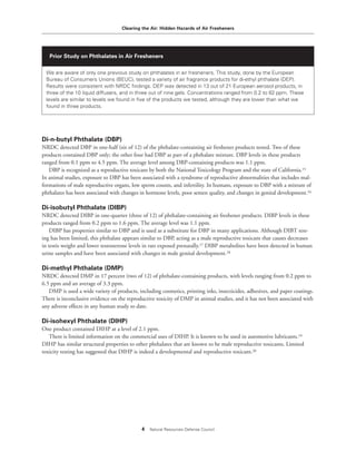 Clearing the Air: Hidden Hazards of Air Fresheners
4 Natural Resources Defense Council
Di-n-butyl Phthalate (DBP)
NRDC detected DBP in one-half (six of 12) of the phthalate-containing air freshener products tested. Two of these
products contained DBP only; the other four had DBP as part of a phthalate mixture. DBP levels in these products
ranged from 0.1 ppm to 4.5 ppm. The average level among DBP-containing products was 1.1 ppm.
DBP is recognized as a reproductive toxicant by both the National Toxicology Program and the state of California.15
In animal studies, exposure to DBP has been associated with a syndrome of reproductive abnormalities that includes mal-
formations of male reproductive organs, low sperm counts, and infertility. In humans, exposure to DBP with a mixture of
phthalates has been associated with changes in hormone levels, poor semen quality, and changes in genital development.16
Di-isobutyl Phthalate (DIBP)
NRDC detected DIBP in one-quarter (three of 12) of phthalate-containing air freshener products. DIBP levels in these
products ranged from 0.2 ppm to 1.6 ppm. The average level was 1.1 ppm.
DIBP has properties similar to DBP and is used as a substitute for DBP in many applications. Although DIBT test-
ing has been limited, this phthalate appears similar to DBP, acting as a male reproductive toxicant that causes decreases
in testis weight and lower testosterone levels in rats exposed prenatally.17 DIBP metabolites have been detected in human
urine samples and have been associated with changes in male genital development.18
Di-methyl Phthalate (DMP)
NRDC detected DMP in 17 percent (two of 12) of phthalate-containing products, with levels ranging from 0.2 ppm to
6.5 ppm and an average of 3.3 ppm.
DMP is used a wide variety of products, including cosmetics, printing inks, insecticides, adhesives, and paper coatings.
There is inconclusive evidence on the reproductive toxicity of DMP in animal studies, and it has not been associated with
any adverse effects in any human study to date.
Di-isohexyl Phthalate (DIHP)
One product contained DIHP at a level of 2.1 ppm.
There is limited information on the commercial uses of DIHP. It is known to be used in automotive lubricants.19
DIHP has similar structural properties to other phthalates that are known to be male reproductive toxicants. Limited
toxicity testing has suggested that DIHP is indeed a developmental and reproductive toxicant.20
Prior Study on Phthalates in Air Fresheners
We are aware of only one previous study on phthalates in air fresheners. This study, done by the European
Bureau of Consumers Unions (BEUC), tested a variety of air fragrance products for di-ethyl phthalate (DEP).
Results were consistent with NRDC findings. DEP was detected in 13 out of 21 European aerosol products, in
three of the 10 liquid diffusers, and in three out of nine gels. Concentrations ranged from 0.2 to 82 ppm. These
levels are similar to levels we found in five of the products we tested, although they are lower than what we
found in three products.
 