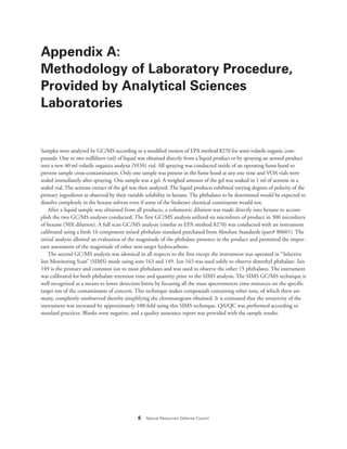 6 Natural Resources Defense Council
Appendix A:
Methodology of Laboratory Procedure,
Provided by Analytical Sciences
Laboratories
Samples were analyzed by GC/MS according to a modified version of EPA method 8270 for semi-volatile organic com-
pounds. One to two milliliters (ml) of liquid was obtained directly from a liquid product or by spraying an aerosol product
into a new 40 ml volatile organics analysis (VOA) vial. All spraying was conducted inside of an operating fume hood to
prevent sample cross-contamination. Only one sample was present in the fume hood at any one time and VOA vials were
sealed immediately after spraying. One sample was a gel. A weighed amount of the gel was soaked in 1 ml of acetone in a
sealed vial. The acetone extract of the gel was then analyzed. The liquid products exhibited varying degrees of polarity of the
primary ingredients as observed by their variable solubility in hexane. The phthalates to be determined would be expected to
dissolve completely in the hexane solvent even if some of the freshener chemical constituents would not.
After a liquid sample was obtained from all products, a volumetric dilution was made directly into hexane to accom-
plish the two GC/MS analyses conducted. The first GC/MS analysis utilized six microliters of product in 300 microliters
of hexane (50X dilution). A full scan GC/MS analysis (similar to EPA method 8270) was conducted with an instrument
calibrated using a fresh 16 component mixed phthalate standard purchased from Absolute Standards (part# 80601). The
initial analysis allowed an evaluation of the magnitude of the phthalate presence in the product and permitted the impor-
tant assessment of the magnitude of other non-target hydrocarbons.
The second GC/MS analysis was identical in all respects to the first except the instrument was operated in “Selective
Ion Monitoring Scan” (SIMS) mode using ions 163 and 149. Ion 163 was used solely to observe dimethyl phthalate. Ion
149 is the primary and common ion to most phthalates and was used to observe the other 15 phthalates. The instrument
was calibrated for both phthalate retention time and quantity prior to the SIMS analysis. The SIMS GC/MS technique is
well recognized as a means to lower detection limits by focusing all the mass spectrometers time resources on the specific
target ion of the contaminants of concern. This technique makes compounds containing other ions, of which there are
many, completely unobserved thereby simplifying the chromatogram obtained. It is estimated that the sensitivity of the
instrument was increased by approximately 100-fold using this SIMS technique. QA/QC was performed according to
standard practices. Blanks were negative, and a quality assurance report was provided with the sample results.
 