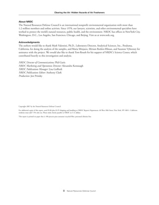 Clearing the Air: Hidden Hazards of Air Fresheners
ii Natural Resources Defense Council
About NRDC
The Natural Resources Defense Council is an international nonprofit environmental organization with more than
1.2 million members and online activists. Since 1970, our lawyers, scientists, and other environmental specialists have
worked to protect the world’s natural resources, public health, and the environment. NRDC has offices in NewYork City,
Washington, D.C., Los Angeles, San Francisco, Chicago, and Beijing. Visit us at www.nrdc.org.
Acknowledgments
The authors would like to thank Mark Valentini, Ph.D., Laboratory Director, Analytical Sciences, Inc., Petaluma,
California, for doing the analysis of the samples, and Maria Minjares, Miriam Rotkin-Ellman, and Suzanne Vyborney for
assistance with the project. We would also like to thank Tom Roush for his support of NRDC’s Science Center, which
contributed heavily to this investigation and analysis.
NRDC Director of Communications: Phil Gutis
NRDC Marketing and Operations Director: Alexandra Kennaugh
NRDC Publications Manager: Lisa Goffredi
NRDC Publications Editor: Anthony Clark
Production: Jon Prinsky
Copyright 2007 by the Natural Resources Defense Council.
For additional copies of this report, send $5.00 plus $3.95 shipping and handling to NRDC Reports Department, 40 West 20th Street, New York, NY 10011. California
residents must add 7.5% sales tax. Please make checks payable to NRDC in U.S. dollars.
This report is printed on paper that is 100 percent post-consumer recycled fiber, processed chlorine free.
 