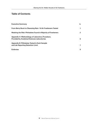 Clearing the Air: Hidden Hazards of Air Fresheners
iii Natural Resources Defense Council
Table of Contents
Executive Summary iv
From Berry Burst to Cleansing Rain: 14 Air Fresheners Tested 1
Masking the Risk: Phthalates Found in Majority of Fresheners 2
Appendix A: Methodology of Laboratory Procedure,
Provided by Analytical Sciences Laboratories 6
Appendix B: Phthalates Tested in Each Sample
and Lab Reporting Detection Limit 7
Endnotes 8
 