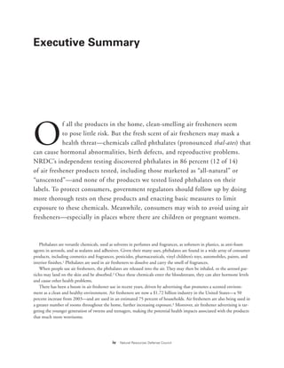 iv Natural Resources Defense Council
Executive Summary
O
f all the products in the home, clean-smelling air fresheners seem
to pose little risk. But the fresh scent of air fresheners may mask a
health threat—chemicals called phthalates (pronounced thal-ates) that
can cause hormonal abnormalities, birth defects, and reproductive problems.
NRDC’s independent testing discovered phthalates in 86 percent (12 of 14)
of air freshener products tested, including those marketed as “all-natural” or
“unscented”—and none of the products we tested listed phthalates on their
labels. To protect consumers, government regulators should follow up by doing
more thorough tests on these products and enacting basic measures to limit
exposure to these chemicals. Meanwhile, consumers may wish to avoid using air
fresheners—especially in places where there are children or pregnant women.
Phthalates are versatile chemicals, used as solvents in perfumes and fragrances, as softeners in plastics, as anti-foam
agents in aerosols, and as sealants and adhesives. Given their many uses, phthalates are found in a wide array of consumer
products, including cosmetics and fragrances, pesticides, pharmaceuticals, vinyl children’s toys, automobiles, paints, and
interior finishes.1 Phthalates are used in air fresheners to dissolve and carry the smell of fragrances.
When people use air fresheners, the phthalates are released into the air. They may then be inhaled, or the aerosol par-
ticles may land on the skin and be absorbed.2 Once these chemicals enter the bloodstream, they can alter hormone levels
and cause other health problems.
There has been a boom in air freshener use in recent years, driven by advertising that promotes a scented environ-
ment as a clean and healthy environment. Air fresheners are now a $1.72 billion industry in the United States—a 50
percent increase from 2003—and are used in an estimated 75 percent of households. Air fresheners are also being used in
a greater number of rooms throughout the home, further increasing exposure.3 Moreover, air freshener advertising is tar-
geting the younger generation of tweens and teenagers, making the potential health impacts associated with the products
that much more worrisome.
 