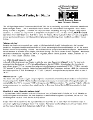 Human Blood Testing for Dioxins
The Michigan Department of Community Health (MDCH) has received many requests for information about human
blood testing for dioxins. Tests to measure the level of dioxins and similar chemicals in a person’s blood are not
readily available to the public. These tests are very costly and it is not likely that they will be paid for by medical
insurance. In addition, it is very difficult to interpret the results of such tests. For these reasons, MDCH does not
recommend that individuals have their blood tested for dioxins. However, this fact sheet has been developed to
answer questions and to assist individuals and their physicians in obtaining dioxin blood tests should they pursue
testing.
What are dioxins?
Dioxins and dioxin-like compounds are a group of chlorinated chemicals with similar structures and chemical
properties. The group includes chlorinated dioxins, furans, and some polychlorinated biphenyls (PCBs) and is often
referred to collectively as simply "dioxins." Each chemical in the group is called a dioxin congener. When found in
the environment or in human blood samples, dioxins are usually a mixture of several of these congeners. While there
are 210 dioxin and furan congeners and 209 PCB congeners, a much smaller group of 7 dioxins, 10 furans, and 12
PCBs are of most concern for human health.
Are all dioxins and furans the same?
Although all dioxin congeners are thought to act in the same way, they are not all equally toxic. The most toxic
congener in the dioxin group is 2,3,7,8-tetrachlorodibenzo-p-dioxin (TCDD). Scientists have developed toxic
equivalency factors (TEF) to compare the relative toxicity of other congeners to that of TCDD. TCDD is assigned a
TEF value of "1" and the remaining 16 dioxins/furans and 12 PCBs of concern are assigned a TEF that estimates its
toxicity compared to TCDD. For example, a TEF of 0.5 (one-half) is assigned to a congener that is half as toxic as
TCDD.
What are dioxin TEQs?
The dioxin toxic equivalent (TEQ) is a way to express a concentration of a mixture of dioxins based on its estimated
toxicity compared to TCDD. The levels of dioxin congeners measured in environmental or biological samples are
multiplied by their TEF to produce a TCDD toxic equivalent or TEQ concentration. The resulting TEQs for all dioxin
congeners measured in a sample are then added together to determine the total dioxin TEQ concentration for that
sample.
How likely is it that I have dioxins in my body?
All people in the United States are believed to have some level of dioxins in their body fat and blood. Dioxins are
found throughout the environment and most people are exposed to low background levels in air, soil, or food. The
level in a person’s body is called the dioxin body burden.
People who work in occupations that expose them to dioxins or who live in areas where environmental levels of
dioxins are higher may have higher dioxin body burdens. People may also have higher dioxin body burdens if they
eat fish, meat, or dairy products that contain higher levels of dioxins.
 