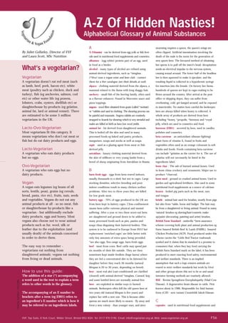 What’s a vegetarian?
Vegetarian
A vegetarian doesn’t eat red meat (such
as lamb, beef, pork, bacon etc), white
meat (poultry such as chicken, duck and
turkey), fish (eg anchovies, salmon, cod
etc) or other water life (eg prawns,
lobsters, crabs, oysters, shellfish etc) or
slaughterhouse by-products (eg gelatine,
animal fat, lard or animal rennet). There
are estimated to be some 5 million
vegetarians in the UK.
Lacto-Ovo-Vegetarian
Most vegetarians fit this category. It
means vegetarians who don’t eat meat or
fish but do eat dairy products and eggs.
Lacto-Vegetarian
A vegetarian who eats dairy products
but no eggs.
Ovo-Vegetarian
A vegetarian who eats eggs but no
dairy products.
Vegan
A vegan eats legumes (eg beans of all
sorts, lentils, peas), grains (eg cereals,
bread, pasta, rice etc), fruits, nuts, seeds
and vegetables. Vegans do not eat any
animal products at all - so no meat, fish
or slaughterhouse by-products like a
vegetarian - but additionally exclude
dairy products, eggs and honey. Most
vegans also choose not to wear animal
products such as fur, wool, silk or
leather due to the exploitation (and
usually death) of the animals concerned
in order to derive them.
The easy way to remember -
vegetarians eat nothing from
slaughtered animals; vegans eat nothing
from living or dead animals.
A-Z Of Hidden Nasties!
Alphabetical Glossary of Animal Substances
By Juliet Gellatley, Director of VVF
and Laura Scott, MSc Nutrition
Charitynumber:1037486
VVF, Top Suite, 8 York Court, Wilder Street, Bristol BS2 8QH. Tel: 0117 970 5190. Email: info@vegetarian.org.uk Web: www.vegetarian.org.uk
A
A (Vitamin) - can be derived from egg yolk or fish liver
oils used in nutritional food supplements and cosmetics.
albumen - (egg white) protein part of an egg, used
in food as a binder.
alcohol - many types of alcohol are refined using
animal-derived ingredients, such as *isinglass .
(*Viva! runs a vegan wine and beer club - contact
them for a free catalogue (see their details at end).
alpaca - clothing material derived from the alpaca, a
mammal related to the llama with long shaggy hair.
anchovy - small fish of the herring family, often used
as a flavour enhancer. Found in Worcester sauce and
pizza toppings.
angora - wool fibre obtained from goats (called *mohair)
or *rabbits and used in clothing. The shearing process can
be painful and traumatic. Angora rabbits are routinely
strapped to boards for shearing which is very stressful and
males are killed at birth as have low wool yields.
animal fat - fat derived from slaughtered animals.
This is boiled off the skin and used in many
processed foods eg baked and pastry products,
margarines, soups and stocks as well as soaps.
aspic - used as a glazing agent from meat or fish-
derived jelly.
astrakhan - luxury clothing material derived from
the skin of stillborn or very young lambs from a
breed of sheep originating from Astrakhan in Russia.
B
barn-fresh eggs - eggs from hens reared indoors,
usually thousands to a shed, but not in cages. Large
stocking densities, selective breeding and poor
indoor conditions result in many chicken welfare
problems. After two to three years they are killed
for low grade meat.
battery eggs - 70% of eggs produced in the UK are
from hens kept in battery cages. Close confinement
means hens suffer extreme physical and mental
suffering. After a year or two these worn-out hens
are slaughtered and ground down to be added to
many processed foods such as pies, pasties and
soups (thus disguising their battered bodies). This
system is to be outlawed in Europe from 2012 but
replacement ‘enriched cages’ are little better with
only tiny amounts of extra space being provided.
*see also eggs, free-range eggs, barn-fresh eggs.
beef - meat from cows. Beef cattle may spend just
six months of their life outside. They are then
sometimes kept inside feedlots (huge barns) where
they are fed a concentrated diet to be fattened for
slaughter before they reach 36 months (natural
lifespan is 20 to 30 years, depending on breed).
beer - most real ales (cast-conditioned) are clarified
(cleared) with animal-derived *isinglass. Canned, keg
and some bottled beers are normally animal-free.
bees - are exploited in similar ways to farmed
animals. Beekeepers often kill the old queen bees at
two years old (natural lifespan is five years) and
replace her with a new one. This is because older
queens are much more likely to swarm - fly away and
form a new colony - than younger ones, and since
swarming requires a queen, the queen's wings are
often clipped. Artificial insemination involving the
death of the male is the norm for the generation of
new queen bees. The favoured method of obtaining
bee sperm is to pull off the insect's head: decapitation
sends an electrical impulse to the nervous system,
causing sexual arousal. The lower half of the headless
bee is then squeezed to make it ejaculate, and the
resulting liquid is collected in a hypodermic syringe
for insertion into the female. On factory bee farms,
hundreds of queens are kept in cages waiting to be
flown around the country. After arrival at the post
office or shipping depot, they can suffer from
overheating, cold, get banged around, and be exposed
to insecticides. No matter how careful the beekeeper,
bees are always killed when honey is collected. A
whole array of products are derived from bees
including *honey, *propolis, *beeswax and *royal
jelly, which are used in cosmetics and food.
beeswax (E901) - secreted by bees, used in candles,
polishes and cosmetics.
beta-carotene - an antioxidant (disease-fighting)
plant form of vitamin A, found in fruits and
vegetables often used as an orange colourant in soft
drinks and foods. Foods containing beta-carotene
can include *gelatine as the carrier for it. The use of
gelatine will not necessarily be listed in the
ingredients label.
bone char - The ash of burned animal bones. Used
in bone china crockery and ornaments. Major use to
produce *charcoal.
bone meal - ground or crushed animal bones. Used in
garden and agricultural fertilisers. Also used in some
nutritional food supplements as a source of calcium.
brawn - boiled pig parts such as the meat, ears
and tongue.
bristle - animal hair used for brushes, mostly from pigs
but also from *sable, horse and badger. The hair may
be from a slaughtered or living animal. Found in many
‘natural’ brushes eg shaving/hair/cosmetic make-
up/paint (decorating, painting and artist) brushes.
British Farm Standard - umbrella *farm assurance
scheme covering both plant and animal production eg
Farm Assured British Beef & Lamb (FABBL), Assured
Chicken Production (ACP). Food produced under this
scheme carries the *Little Red Tractor trademark
symbol and it claims that its standard is a promise to
consumers that, when they buy food carrying the
British Farm Standard mark on the label, it has been
produced to meet exacting food safety, environmental
and welfare standards. There is an implied
assumption that such a logo ensures animals are
reared to strict welfare standards but work by Viva!
and other groups shows this not to be so and usual
intensive farming methods are routinely allowed.
BSE - Bovine Spongiform Encephalopathy (Mad Cow
Disease). A degenerative brain disease in cattle. First
known about in 1986. Responsible for fatal human
form vCJD - new variant Creutzfeldt Jakob Disease.
C
capsules - used in nutritional food supplements and
How to use this guide:
The addition of a star (*) accompanying
a word used in the text to explain a term
refers to other words in the glossary.
The accompanying of an E number in
brackets after a term (eg E901) refers to
an ingredient’s E-number which is how it
may be referred to on ingredients labels.
FS6
 