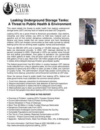 Leaking Underground Storage Tanks:
A Threat to Public Health & Environment
Quality
Photos courtesy of EPA
This report details the threats to public health from leaking underground
storage tanks (UST) and key facts on federal and state UST programs.
Leaking USTs are a grave threat to America's groundwater. Gas stations,
industries and other entities use USTs to hold toxic material such as
gasoline and oil that contain dangerous substances, including benzene,
toluene and heavy metals that can cause cancer and harm developing
children. USTs can threaten communities as their walls corrode by silently
leaking toxins into our drinking water supplies, homes and businesses.
There are 680,000 USTs and a backlog of 130,000 cleanups; 9,000 new
leaks are discovered annually. In 2004, UST cleanups declined by 22
percent compared to 2003. Chemicals in USTs can quickly move through
soil and pollute groundwater. One gallon of petroleum can contaminate
one million gallons of water. One pin-prick sized hole in an UST can leak
400 gallons of fuel a year. More than 100 million people drink groundwater
in states where delayed cleanups threaten groundwater quality.
The federal government has $2.4 billion in surplus taxpayer UST cleanup
funds collected from a fee on gasoline sales, but the current administration
proposes to spend only $73 million to clean up sites in 2006, just 3 percent
of surplus funds. The administration should help protect communities by
funding more cleanup, prevention and enforcement activities at UST sites.
Given the serious threat to public health from leaking USTs, federal and
state governments must undertake five common-sense actions:
1. Fund more cleanups, prevention & enforcement activities;
2. Require secondary containment, leak detection & biannual inspections
3. Enforce protections in states that fail to safeguard communities;
4. Make polluters pay to clean up contamination from leaking USTs, and
5. Ensure that people know about leaking USTs in their communities.
SECTIONS IN THIS REPORT
• Overview of Problem: Leaking USTs Threaten Drinking Water
• Current Administration Fails to Protect Drinking Water
• Severe Slowdown in Pace of Cleanups
• More Than $3 Billion in Under-Funded Cleanups Nationwide
• Dangerous Chemicals Leak From USTs
• Contamination Endangers Communities Across the Country
• Vulnerable Populations and Contamination
• The Tip of a Toxic Iceberg: Reported Contamination at USTs
• Solution: Protect Communities and Drinking Water
• Appendix: National Charts, State Fact Sheets, Misc. Info. & Bibliography
For more information: Call Grant Cope at (202) 548-6585 or visit
http://www.sierraclub.org/toxics/Leaking_USTs/
 