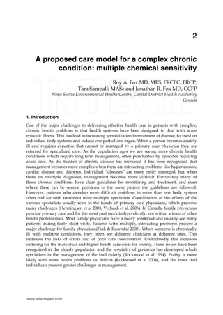 A proposed care model for a complex chronic condition: multiple chemical sensitivity 19
X
A proposed care model for a complex chronic
condition: multiple chemical sensitivity
Roy A. Fox MD, MES, FRCPC, FRCP,
Tara Sampalli MASc and Jonathan R. Fox MD, CCFP
Nova Scotia Environmental Health Centre, Capital District Health Authority
Canada
1. Introduction
One of the major challenges to delivering effective health care to patients with complex,
chronic health problems is that health systems have been designed to deal with acute
episodic illness. This has lead to increasing specialization in treatment of disease, focused on
individual body systems and indeed one part of one organ. When a person becomes acutely
ill and requires expertise that cannot be managed by a primary care physician they are
referred for specialized care. As the population ages we are seeing more chronic health
conditions which require long term management, often punctuated by episodes requiring
acute care. As the burden of chronic disease has increased it has been recognized that
management becomes more complex when there are interacting problems like hypertension,
cardiac disease and diabetes. Individual “diseases” are more easily managed, but when
there are multiple diagnoses, management becomes more difficult. Fortunately many of
these chronic conditions have clear guidelines for monitoring and treatment, and even
where there can be several problems in the same patient the guidelines are followed.
However, patients who develop more difficult problems in more than one body system
often end up with treatment from multiple specialists. Coordination of the efforts of the
various specialists usually rests in the hands of primary care physicians, which presents
many challenges (Henningsen et al 2003, Verhaak et al. 2006). In Canada, family physicians
provide primary care and for the most part work independently, not within a team of other
health professionals. Most family physicians have a heavy workload and usually see many
patients during fairly short visits. Patients with multiple, interacting problems present a
major challenge for family physicians(Fink & Rosendal 2008). When someone is chronically
ill with multiple conditions, they often see different clinicians at different sites. This
increases the risks of errors and of poor care coordination. Undoubtedly this increases
suffering for the individual and higher health care costs for society. These issues have been
recognized in the elderly population and the speciality of geriatrics has developed which
specializes in the management of the frail elderly (Rockwood et al 1994). Frailty is more
likely with more health problems or deficits (Rockwood et al 2004), and the most frail
individuals present greater challenges in management.
2
www.intechopen.com
 