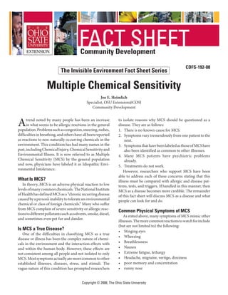 Copyright © 2008, The Ohio State University
Community Development
CDFS-192-08
Multiple Chemical Sensitivity
Joe E. Heimlich
Specialist, OSU Extension@COSI
Community Development
Atrend noted by many people has been an increase
in what seems to be allergic reactions in the general
population.Problemssuchascongestion,sneezing,rashes,
difficultiesinbreathing,andothershaveallbeenreported
as reactions to non-naturally occurring chemicals in the
environment. This condition has had many names in the
past,includingChemicalInjury,ChemicalSensitivityand
Environmental Illness. It is now referred to as Multiple
Chemical Sensitivity (MCS) by the general population
and now, physicians have labeled it as Idiopathic Envi-
ronmental Intolerance.
What Is MCS?
In theory, MCS is an adverse physical reaction to low
levelsofmanycommonchemicals.TheNationalInstitute
ofHealthhasdefinedMCSasa“chronicrecurringdisease
causedbyaperson’sinabilitytotolerateanenvironmental
chemical or class of foreign chemicals.” Many who suffer
from MCS complain of severe sensitivity or allergic reac-
tionstodifferentpollutantssuchassolvents,smoke,diesel,
and sometimes even pet fur and dander.
Is MCS a True Disease?
One of the difficulties in classifying MCS as a true
disease or illness has been the complex nature of chemi-
cals in the environment and the interaction effects with
and within the human body. However, these effects are
not consistent among all people and not isolated to only
MCS.Mostsymptomsactuallyaremorecommontoother
established illnesses, diseases, stress, and stimuli. The
vague nature of this condition has prompted researchers
to isolate reasons why MCS should be questioned as a
disease. They are as follows:
1.	 There is no known cause for MCS.
2.	 Symptoms vary tremendously from one patient to the
next.
3.	 SymptomsthathavebeenlabeledasthoseofMCShave
also been identified as common to other illnesses.
4.	 Many MCS patients have psychiatric problems
already.
5.	 Treatments do not work.
However, researchers who support MCS have been
able to address each of these concerns stating that this
illness must be compared with allergic and disease pat-
terns, tests, and triggers. If handled in this manner, then
MCS as a disease becomes more credible. The remainder
of this fact sheet will discuss MCS as a disease and what
people can look for and do.
Common Physical Symptoms of MCS
As stated above, many symptoms of MCS mimic other
illnesses.Themorecommonreactionstowatchforinclude
(but are not limited to) the following:
•	 Stinging eyes
•	 Wheezing
•	 Breathlessness
•	 Nausea
•	 Extreme fatigue, lethargy
•	 Headache, migraine, vertigo, dizziness
•	 poor memory and concentration
•	 runny nose
The Invisible Environment Fact Sheet Series
 