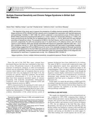 American Journal of Epidemiology
Copyright © 2001 by The Johns Hopkins University School of Hygiene and Public Health
All rights reserved
604
Vol. 153, No. 6
Printed in U.S.A.
Medically Unexplained Syndromes in British Gulf Veterans Reid et al.
Multiple Chemical Sensitivity and Chronic Fatigue Syndrome in British Gulf
War Veterans
Steven Reid,1
Matthew Hotopf,1
Lisa Hull,2
Khalida Ismail,1
Catherine Unwin,2
and Simon Wessely1
The objective of this study was to measure the prevalence of multiple chemical sensitivity (MCS) and chronic
fatigue syndrome (CFS) in British Gulf War veterans and to investigate their association with reported exposures
and psychologic morbidity. In 1997–1998, the authors undertook a cross-sectional survey of three cohorts of
British military personnel comprising Gulf veterans (n = 3,531), those who had served in Bosnia (n = 2,050), and
those serving during the Gulf War but not deployed there (Era cohort, n = 2,614). MCS and CFS were defined
according to operational criteria. The prevalence of MCS in the Gulf, Bosnia, and Era cohorts was 1.3%, 0.3%,
and 0.2%, respectively. For CFS, the prevalence was 2.1% (Gulf cohort), 0.7% (Bosnia cohort), and 1.8% (Era
cohort). In Gulf veterans, MCS was strongly associated with exposure to pesticides (adjusted odds ratio = 12.3,
95% confidence interval: 5.1, 30.0). Both syndromes were associated with high levels of psychologic morbidity.
These findings suggest that CFS and MCS account for some of the medically unexplained illnesses reported by
veterans after deployment to the Gulf. MCS was particularly associated with Gulf deployment and self-reported
exposure to pesticides, findings that merit further exploration given the controversial status of this diagnosis and
the potential for recall bias in a questionnaire survey. Am J Epidemiol 2001;153:604–9.
fatigue syndrome, chronic; multiple chemical sensitivity; occupational exposure; Persian Gulf syndrome
Received for publication February 3, 2000, and accepted for pub-
lication June 22, 2000.
Abbreviations: CDC, Centers for Disease Control and Prevention;
CFS, chronic fatigue syndrome; MCS, multiple chemical sensitivity.
1
Guy’s King’s and St.Thomas’ School of Medicine and Institute of
Psychiatry, London, United Kingdom.
2
Gulf War Illness Research Unit, Guy’s King’s and St. Thomas’
School of Medicine, London, United Kingdom.
Reprint requests to Dr. Steven Reid, Academic Department of
Psychological Medicine, Guy’s King’s and St. Thomas’ School of
Medicine and Institute of Psychiatry, 103 Denmark Hill, London,
United Kingdom SE5 8AZ.
Since the end of the Gulf War, many veterans have
developed illnesses that they have attributed to their mili-
tary service. Of particular concern is the possibility that
exposure to biological, chemical, or other environmental
hazards may be responsible. While it is now clear that Gulf
veterans report higher rates of symptoms than do service
personnel who were not deployed in the Gulf (1–6), the
existence of a specific “Gulf War syndrome” has not been
conclusively demonstrated (1, 2, 4). At the same time,
there have been numerous anecdotal reports of veterans
presenting with medically unexplained, multisymptom
conditions, such as chronic fatigue syndrome (CFS) and
multiple chemical sensitivity (MCS).
MCS is characterized by the reporting of a wide variety of
symptoms that are attributed to chemical exposure or sensi-
tivity in the absence of accompanying physical signs or bio-
medical test abnormalities (7). Despite a lack of convincing
evidence, abnormalities of the central nervous system or
immune dysfunction have been implicated in its etiology.
The status of MCS is viewed with scepticism by many, and
several authoritative reports have questioned its validity
(8–10) . MCS has yet to make a significant impact in the
United Kingdom. This is in sharp contrast to the situation in
the United States, Canada, and Germany. Even though the
diagnosis remains highly controversial in professional cir-
cles in these countries, it is in widespread use. A recent epi-
demiologic study reported that 6 percent of a surveyed
population had been given a diagnosis of MCS by their
physician (11).
In this paper, we report the prevalence of MCS and CFS,
according to operational criteria, in the British Gulf War vet-
eran population. The relations between these diagnoses and
various exposures are explored, as are their associations
with psychologic morbidity.
MATERIALS AND METHODS
The sample was obtained from a cross-sectional postal sur-
vey, conducted in 1997–1998, comparing three cohorts of
British military personnel: veterans deployed to the Gulf War,
veterans who served in the first four regiments deployed to
the Bosnia conflict, and veterans in active service on January
1, 1991, but not deployed to the Gulf War (Era cohort).
Respondents who had served in both the Gulf War and the
Bosnia conflict were defined as veterans of the Gulf War and
included in that cohort. Details of stratification, methods of
selection, and tracing are described in an earlier paper (3).
After three mailings, the overall response rate was 65.1 per-
byguestonFebruary5,2015http://aje.oxfordjournals.org/Downloadedfrom
 