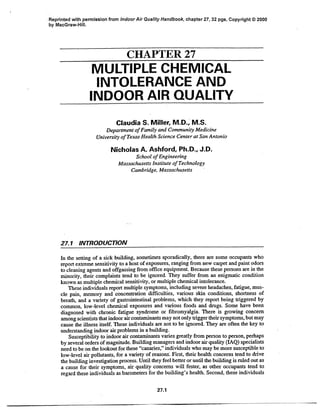 Reprinted with permission from Indoor Air Quality Handbook, chapter 27, 32 pgs, Copyright © 2000
by MacGraw-Hill.
CHAPTER 27
MULTIPLE CHEMICAL
INTOLERANCE AND
INDOOR AIR QUALITY
Claudia S. Miller, M.D., M.S.
Departmentof Familyand Community Medicine
University of Texas HealthScience Centerat San Antonio
Nicholas A. Ashford, Ph.D., J.D.
School of Engineering
Massachusetts InstituteofTechnology
Cambridge,Massachusetts
27.1 INTRODUCTION
In the setting of a sick building, sometimes sporadically, there are some occupants who
report extreme sensitivity to a host ofexposures, ranging from new carpet and paint odors
to cleaning agents and offgassing from office equipment. Because these persons are in the
minority, their complaints tend to be ignored. They suffer from an enigmatic condition
known as multiple chemical sensitivity, or multiple chemical intolerance.
These individuals report multiple symptoms, including severe headaches, fatigue, mus-
cle pain, memory and concentration difficulties, various skin conditions, shortness of
breath, and a variety of gastrointestinal problems, which they report being triggered by
common, low-level chemical exposures and various foods and drugs. Some have been
diagnosed with chronic fatigue syndrome or fibromyalgia. There is growing concern
among scientists that indoor aircontaminants may not only trigger their symptoms, but may
cause the illness itself. These individuals are not to be ignored. They are often the key to
understanding indoor air problems in a building.
Susceptibility to indoor air contaminants varies greatly from person to person, perhaps
by several orders of magnitude. Building managers and indoor air quality (IAQ) specialists
need to be on the lookout for these "canaries," individuals who may be more susceptible to
low-level air pollutants, for a variety of reasons'. First, their health concerns tend to drive
the building investigation process. Until they feel better or until the building is ruled out as
a cause for their symptoms, air quality concerns will fester, as other occupants tend to
regard these individuals as barometers for the building's health. Second, these individuals
27.1
jp^ i ~ _ I___ _~-- ----________1
 