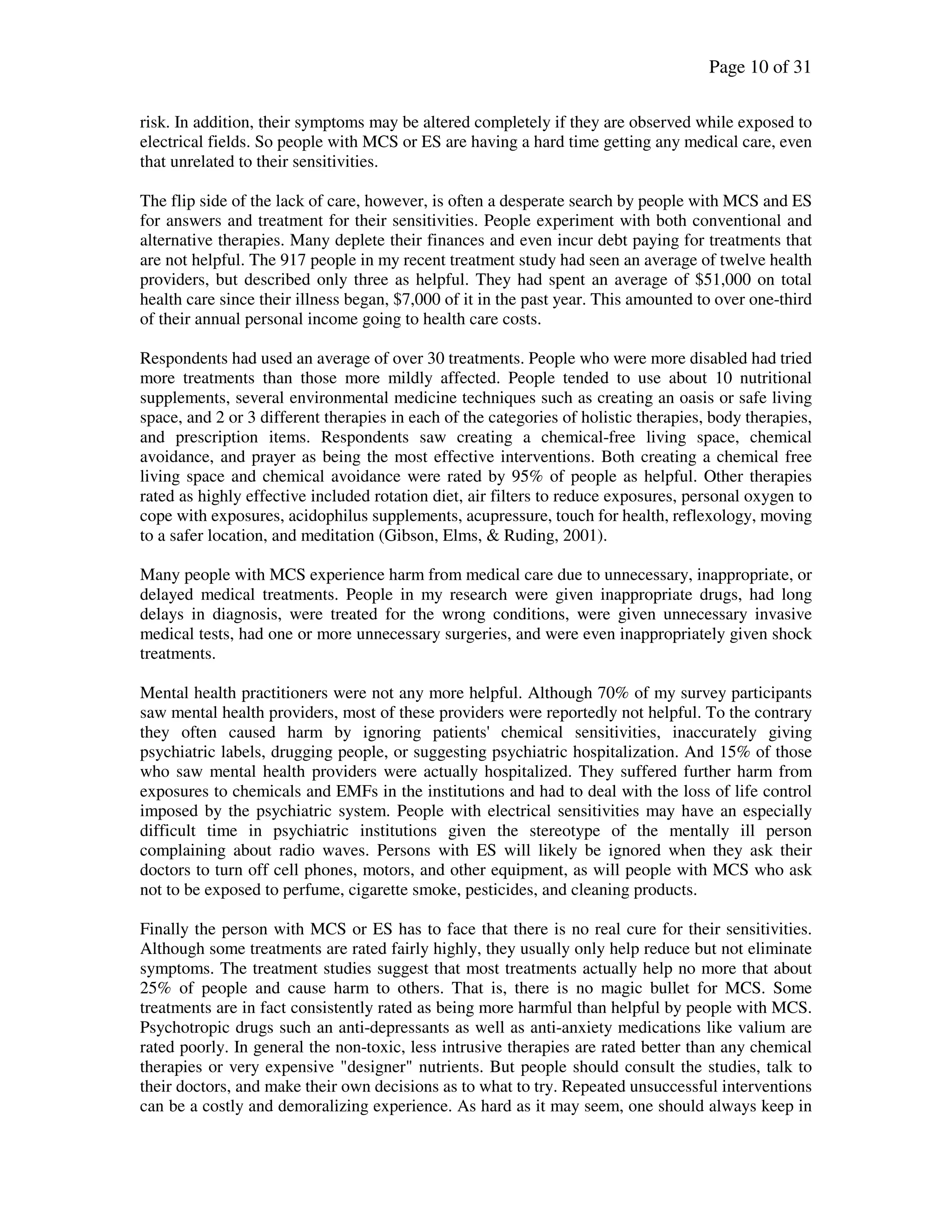 Page 10 of 31
risk. In addition, their symptoms may be altered completely if they are observed while exposed to
electrical fields. So people with MCS or ES are having a hard time getting any medical care, even
that unrelated to their sensitivities.
The flip side of the lack of care, however, is often a desperate search by people with MCS and ES
for answers and treatment for their sensitivities. People experiment with both conventional and
alternative therapies. Many deplete their finances and even incur debt paying for treatments that
are not helpful. The 917 people in my recent treatment study had seen an average of twelve health
providers, but described only three as helpful. They had spent an average of $51,000 on total
health care since their illness began, $7,000 of it in the past year. This amounted to over one-third
of their annual personal income going to health care costs.
Respondents had used an average of over 30 treatments. People who were more disabled had tried
more treatments than those more mildly affected. People tended to use about 10 nutritional
supplements, several environmental medicine techniques such as creating an oasis or safe living
space, and 2 or 3 different therapies in each of the categories of holistic therapies, body therapies,
and prescription items. Respondents saw creating a chemical-free living space, chemical
avoidance, and prayer as being the most effective interventions. Both creating a chemical free
living space and chemical avoidance were rated by 95% of people as helpful. Other therapies
rated as highly effective included rotation diet, air filters to reduce exposures, personal oxygen to
cope with exposures, acidophilus supplements, acupressure, touch for health, reflexology, moving
to a safer location, and meditation (Gibson, Elms, & Ruding, 2001).
Many people with MCS experience harm from medical care due to unnecessary, inappropriate, or
delayed medical treatments. People in my research were given inappropriate drugs, had long
delays in diagnosis, were treated for the wrong conditions, were given unnecessary invasive
medical tests, had one or more unnecessary surgeries, and were even inappropriately given shock
treatments.
Mental health practitioners were not any more helpful. Although 70% of my survey participants
saw mental health providers, most of these providers were reportedly not helpful. To the contrary
they often caused harm by ignoring patients' chemical sensitivities, inaccurately giving
psychiatric labels, drugging people, or suggesting psychiatric hospitalization. And 15% of those
who saw mental health providers were actually hospitalized. They suffered further harm from
exposures to chemicals and EMFs in the institutions and had to deal with the loss of life control
imposed by the psychiatric system. People with electrical sensitivities may have an especially
difficult time in psychiatric institutions given the stereotype of the mentally ill person
complaining about radio waves. Persons with ES will likely be ignored when they ask their
doctors to turn off cell phones, motors, and other equipment, as will people with MCS who ask
not to be exposed to perfume, cigarette smoke, pesticides, and cleaning products.
Finally the person with MCS or ES has to face that there is no real cure for their sensitivities.
Although some treatments are rated fairly highly, they usually only help reduce but not eliminate
symptoms. The treatment studies suggest that most treatments actually help no more that about
25% of people and cause harm to others. That is, there is no magic bullet for MCS. Some
treatments are in fact consistently rated as being more harmful than helpful by people with MCS.
Psychotropic drugs such an anti-depressants as well as anti-anxiety medications like valium are
rated poorly. In general the non-toxic, less intrusive therapies are rated better than any chemical
therapies or very expensive "designer" nutrients. But people should consult the studies, talk to
their doctors, and make their own decisions as to what to try. Repeated unsuccessful interventions
can be a costly and demoralizing experience. As hard as it may seem, one should always keep in
 