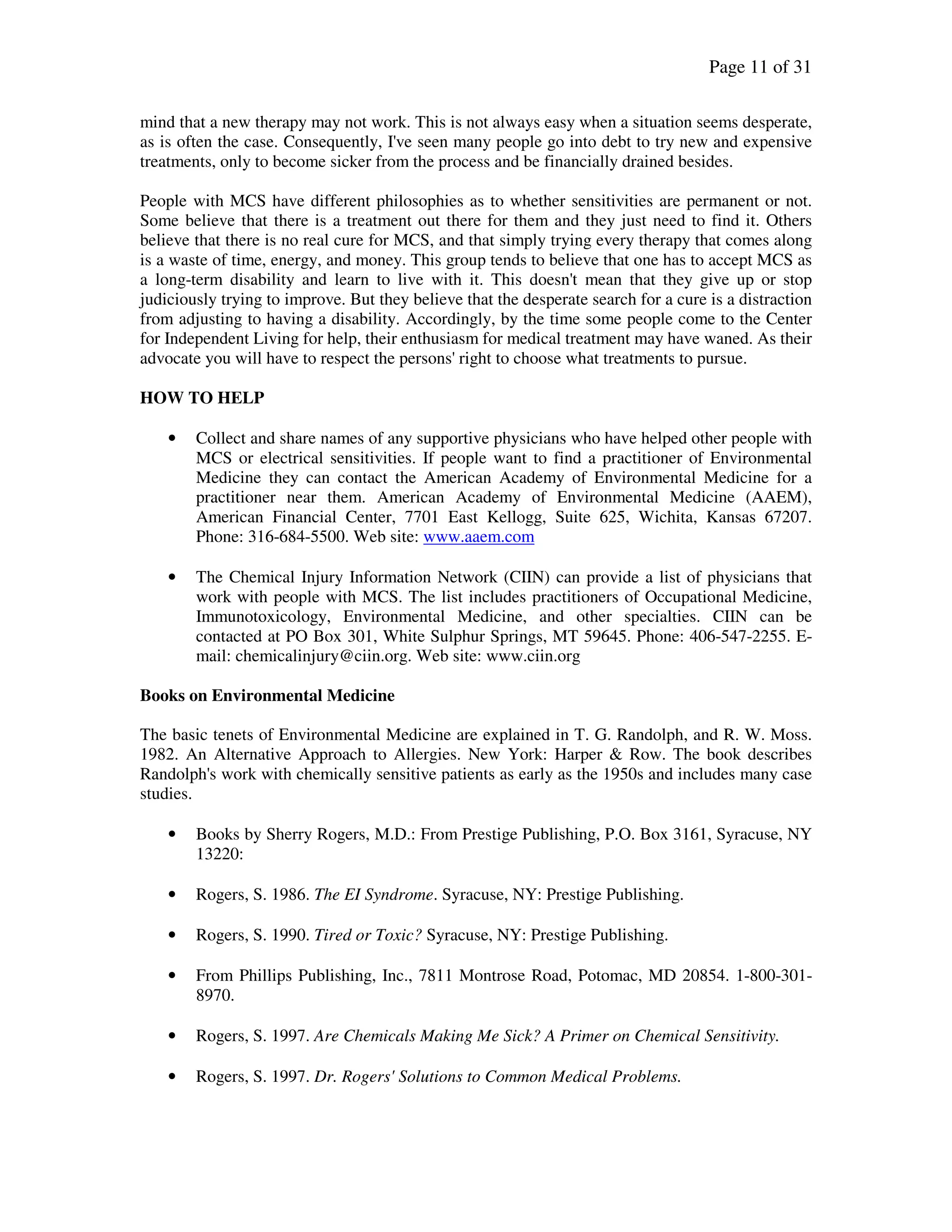 Page 11 of 31
mind that a new therapy may not work. This is not always easy when a situation seems desperate,
as is often the case. Consequently, I've seen many people go into debt to try new and expensive
treatments, only to become sicker from the process and be financially drained besides.
People with MCS have different philosophies as to whether sensitivities are permanent or not.
Some believe that there is a treatment out there for them and they just need to find it. Others
believe that there is no real cure for MCS, and that simply trying every therapy that comes along
is a waste of time, energy, and money. This group tends to believe that one has to accept MCS as
a long-term disability and learn to live with it. This doesn't mean that they give up or stop
judiciously trying to improve. But they believe that the desperate search for a cure is a distraction
from adjusting to having a disability. Accordingly, by the time some people come to the Center
for Independent Living for help, their enthusiasm for medical treatment may have waned. As their
advocate you will have to respect the persons' right to choose what treatments to pursue.
HOW TO HELP
• Collect and share names of any supportive physicians who have helped other people with
MCS or electrical sensitivities. If people want to find a practitioner of Environmental
Medicine they can contact the American Academy of Environmental Medicine for a
practitioner near them. American Academy of Environmental Medicine (AAEM),
American Financial Center, 7701 East Kellogg, Suite 625, Wichita, Kansas 67207.
Phone: 316-684-5500. Web site: www.aaem.com
• The Chemical Injury Information Network (CIIN) can provide a list of physicians that
work with people with MCS. The list includes practitioners of Occupational Medicine,
Immunotoxicology, Environmental Medicine, and other specialties. CIIN can be
contacted at PO Box 301, White Sulphur Springs, MT 59645. Phone: 406-547-2255. E-
mail: chemicalinjury@ciin.org. Web site: www.ciin.org
Books on Environmental Medicine
The basic tenets of Environmental Medicine are explained in T. G. Randolph, and R. W. Moss.
1982. An Alternative Approach to Allergies. New York: Harper & Row. The book describes
Randolph's work with chemically sensitive patients as early as the 1950s and includes many case
studies.
• Books by Sherry Rogers, M.D.: From Prestige Publishing, P.O. Box 3161, Syracuse, NY
13220:
• Rogers, S. 1986. The EI Syndrome. Syracuse, NY: Prestige Publishing.
• Rogers, S. 1990. Tired or Toxic? Syracuse, NY: Prestige Publishing.
• From Phillips Publishing, Inc., 7811 Montrose Road, Potomac, MD 20854. 1-800-301-
8970.
• Rogers, S. 1997. Are Chemicals Making Me Sick? A Primer on Chemical Sensitivity.
• Rogers, S. 1997. Dr. Rogers' Solutions to Common Medical Problems.
 