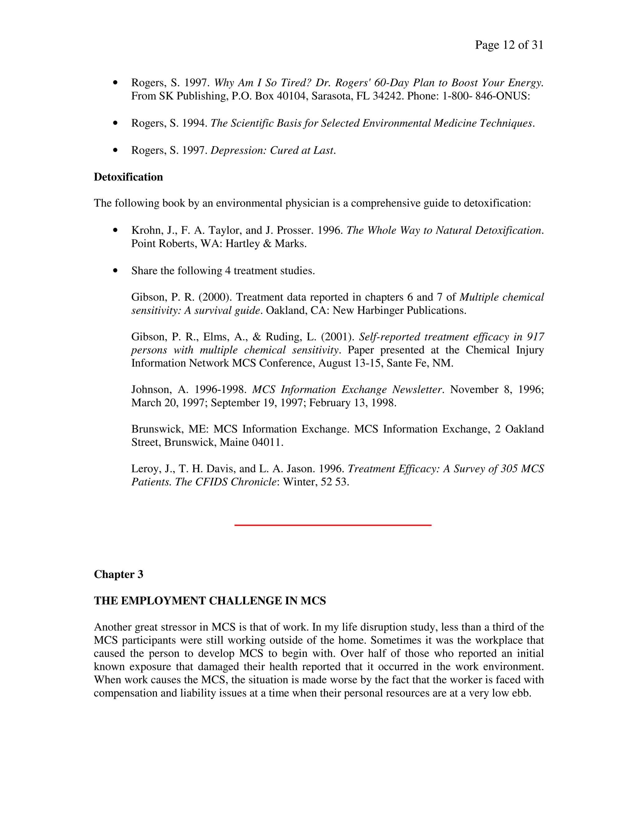 Page 12 of 31
• Rogers, S. 1997. Why Am I So Tired? Dr. Rogers' 60-Day Plan to Boost Your Energy.
From SK Publishing, P.O. Box 40104, Sarasota, FL 34242. Phone: 1-800- 846-ONUS:
• Rogers, S. 1994. The Scientific Basis for Selected Environmental Medicine Techniques.
• Rogers, S. 1997. Depression: Cured at Last.
Detoxification
The following book by an environmental physician is a comprehensive guide to detoxification:
• Krohn, J., F. A. Taylor, and J. Prosser. 1996. The Whole Way to Natural Detoxification.
Point Roberts, WA: Hartley & Marks.
• Share the following 4 treatment studies.
Gibson, P. R. (2000). Treatment data reported in chapters 6 and 7 of Multiple chemical
sensitivity: A survival guide. Oakland, CA: New Harbinger Publications.
Gibson, P. R., Elms, A., & Ruding, L. (2001). Self-reported treatment efficacy in 917
persons with multiple chemical sensitivity. Paper presented at the Chemical Injury
Information Network MCS Conference, August 13-15, Sante Fe, NM.
Johnson, A. 1996-1998. MCS Information Exchange Newsletter. November 8, 1996;
March 20, 1997; September 19, 1997; February 13, 1998.
Brunswick, ME: MCS Information Exchange. MCS Information Exchange, 2 Oakland
Street, Brunswick, Maine 04011.
Leroy, J., T. H. Davis, and L. A. Jason. 1996. Treatment Efficacy: A Survey of 305 MCS
Patients. The CFIDS Chronicle: Winter, 52 53.
Chapter 3
THE EMPLOYMENT CHALLENGE IN MCS
Another great stressor in MCS is that of work. In my life disruption study, less than a third of the
MCS participants were still working outside of the home. Sometimes it was the workplace that
caused the person to develop MCS to begin with. Over half of those who reported an initial
known exposure that damaged their health reported that it occurred in the work environment.
When work causes the MCS, the situation is made worse by the fact that the worker is faced with
compensation and liability issues at a time when their personal resources are at a very low ebb.
 