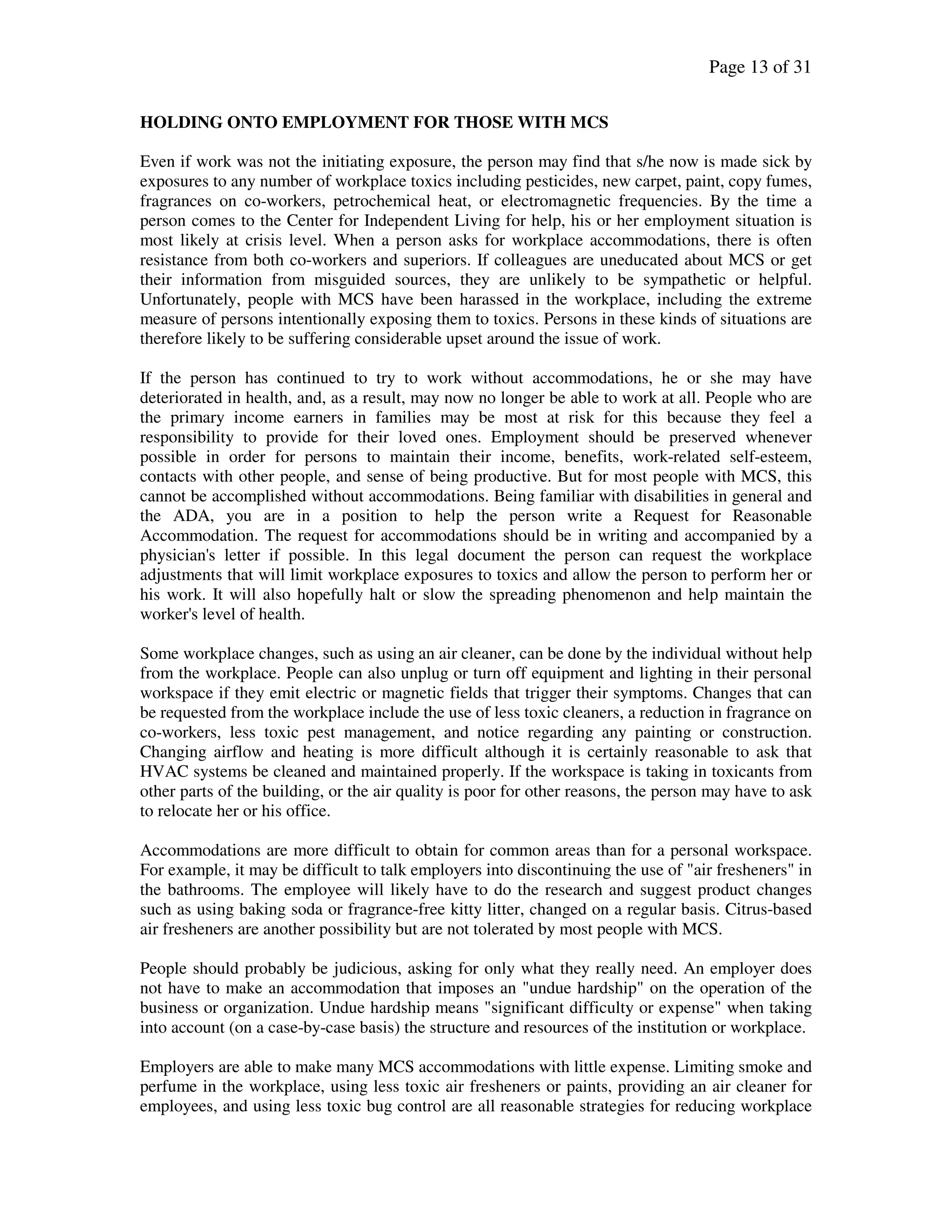 Page 13 of 31
HOLDING ONTO EMPLOYMENT FOR THOSE WITH MCS
Even if work was not the initiating exposure, the person may find that s/he now is made sick by
exposures to any number of workplace toxics including pesticides, new carpet, paint, copy fumes,
fragrances on co-workers, petrochemical heat, or electromagnetic frequencies. By the time a
person comes to the Center for Independent Living for help, his or her employment situation is
most likely at crisis level. When a person asks for workplace accommodations, there is often
resistance from both co-workers and superiors. If colleagues are uneducated about MCS or get
their information from misguided sources, they are unlikely to be sympathetic or helpful.
Unfortunately, people with MCS have been harassed in the workplace, including the extreme
measure of persons intentionally exposing them to toxics. Persons in these kinds of situations are
therefore likely to be suffering considerable upset around the issue of work.
If the person has continued to try to work without accommodations, he or she may have
deteriorated in health, and, as a result, may now no longer be able to work at all. People who are
the primary income earners in families may be most at risk for this because they feel a
responsibility to provide for their loved ones. Employment should be preserved whenever
possible in order for persons to maintain their income, benefits, work-related self-esteem,
contacts with other people, and sense of being productive. But for most people with MCS, this
cannot be accomplished without accommodations. Being familiar with disabilities in general and
the ADA, you are in a position to help the person write a Request for Reasonable
Accommodation. The request for accommodations should be in writing and accompanied by a
physician's letter if possible. In this legal document the person can request the workplace
adjustments that will limit workplace exposures to toxics and allow the person to perform her or
his work. It will also hopefully halt or slow the spreading phenomenon and help maintain the
worker's level of health.
Some workplace changes, such as using an air cleaner, can be done by the individual without help
from the workplace. People can also unplug or turn off equipment and lighting in their personal
workspace if they emit electric or magnetic fields that trigger their symptoms. Changes that can
be requested from the workplace include the use of less toxic cleaners, a reduction in fragrance on
co-workers, less toxic pest management, and notice regarding any painting or construction.
Changing airflow and heating is more difficult although it is certainly reasonable to ask that
HVAC systems be cleaned and maintained properly. If the workspace is taking in toxicants from
other parts of the building, or the air quality is poor for other reasons, the person may have to ask
to relocate her or his office.
Accommodations are more difficult to obtain for common areas than for a personal workspace.
For example, it may be difficult to talk employers into discontinuing the use of "air fresheners" in
the bathrooms. The employee will likely have to do the research and suggest product changes
such as using baking soda or fragrance-free kitty litter, changed on a regular basis. Citrus-based
air fresheners are another possibility but are not tolerated by most people with MCS.
People should probably be judicious, asking for only what they really need. An employer does
not have to make an accommodation that imposes an "undue hardship" on the operation of the
business or organization. Undue hardship means "significant difficulty or expense" when taking
into account (on a case-by-case basis) the structure and resources of the institution or workplace.
Employers are able to make many MCS accommodations with little expense. Limiting smoke and
perfume in the workplace, using less toxic air fresheners or paints, providing an air cleaner for
employees, and using less toxic bug control are all reasonable strategies for reducing workplace
 