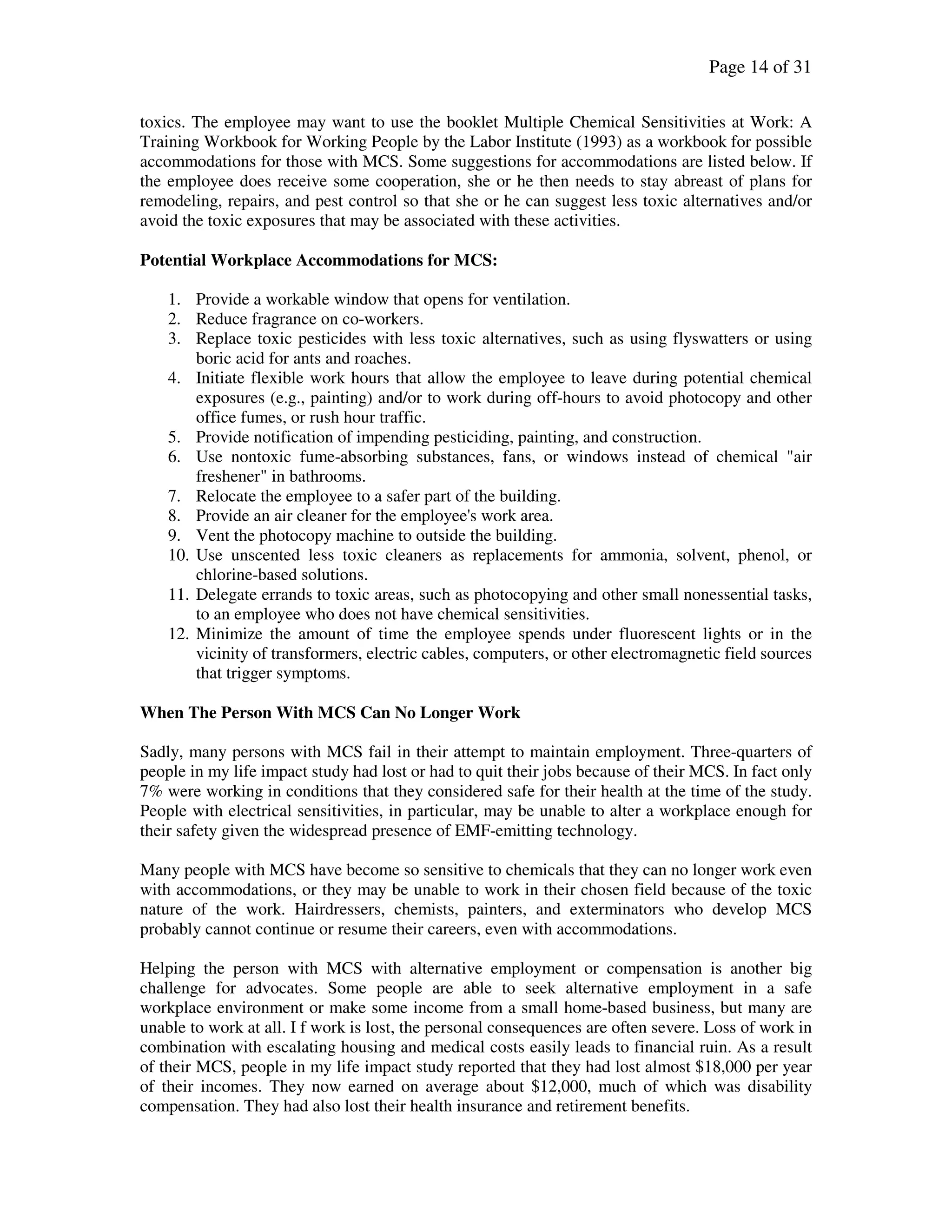 Page 14 of 31
toxics. The employee may want to use the booklet Multiple Chemical Sensitivities at Work: A
Training Workbook for Working People by the Labor Institute (1993) as a workbook for possible
accommodations for those with MCS. Some suggestions for accommodations are listed below. If
the employee does receive some cooperation, she or he then needs to stay abreast of plans for
remodeling, repairs, and pest control so that she or he can suggest less toxic alternatives and/or
avoid the toxic exposures that may be associated with these activities.
Potential Workplace Accommodations for MCS:
1. Provide a workable window that opens for ventilation.
2. Reduce fragrance on co-workers.
3. Replace toxic pesticides with less toxic alternatives, such as using flyswatters or using
boric acid for ants and roaches.
4. Initiate flexible work hours that allow the employee to leave during potential chemical
exposures (e.g., painting) and/or to work during off-hours to avoid photocopy and other
office fumes, or rush hour traffic.
5. Provide notification of impending pesticiding, painting, and construction.
6. Use nontoxic fume-absorbing substances, fans, or windows instead of chemical "air
freshener" in bathrooms.
7. Relocate the employee to a safer part of the building.
8. Provide an air cleaner for the employee's work area.
9. Vent the photocopy machine to outside the building.
10. Use unscented less toxic cleaners as replacements for ammonia, solvent, phenol, or
chlorine-based solutions.
11. Delegate errands to toxic areas, such as photocopying and other small nonessential tasks,
to an employee who does not have chemical sensitivities.
12. Minimize the amount of time the employee spends under fluorescent lights or in the
vicinity of transformers, electric cables, computers, or other electromagnetic field sources
that trigger symptoms.
When The Person With MCS Can No Longer Work
Sadly, many persons with MCS fail in their attempt to maintain employment. Three-quarters of
people in my life impact study had lost or had to quit their jobs because of their MCS. In fact only
7% were working in conditions that they considered safe for their health at the time of the study.
People with electrical sensitivities, in particular, may be unable to alter a workplace enough for
their safety given the widespread presence of EMF-emitting technology.
Many people with MCS have become so sensitive to chemicals that they can no longer work even
with accommodations, or they may be unable to work in their chosen field because of the toxic
nature of the work. Hairdressers, chemists, painters, and exterminators who develop MCS
probably cannot continue or resume their careers, even with accommodations.
Helping the person with MCS with alternative employment or compensation is another big
challenge for advocates. Some people are able to seek alternative employment in a safe
workplace environment or make some income from a small home-based business, but many are
unable to work at all. I f work is lost, the personal consequences are often severe. Loss of work in
combination with escalating housing and medical costs easily leads to financial ruin. As a result
of their MCS, people in my life impact study reported that they had lost almost $18,000 per year
of their incomes. They now earned on average about $12,000, much of which was disability
compensation. They had also lost their health insurance and retirement benefits.
 