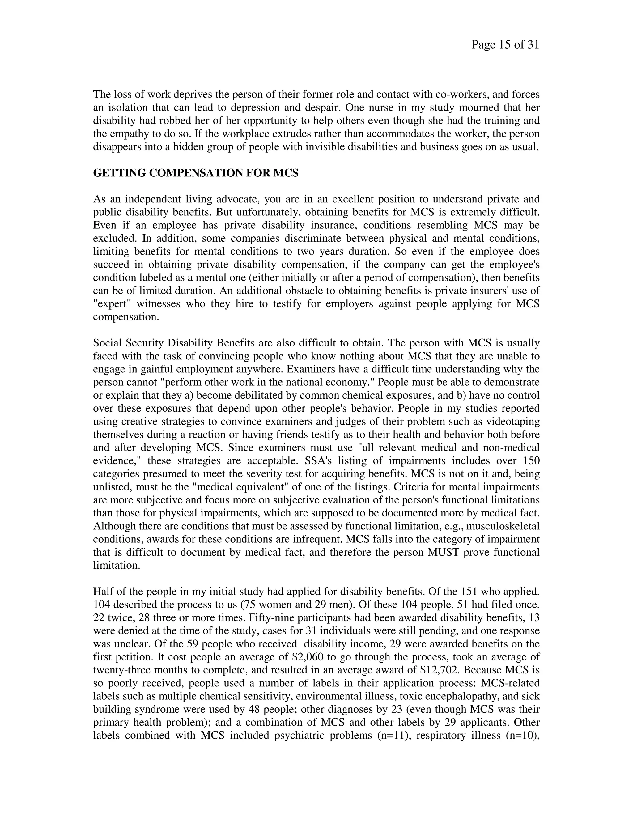 Page 15 of 31
The loss of work deprives the person of their former role and contact with co-workers, and forces
an isolation that can lead to depression and despair. One nurse in my study mourned that her
disability had robbed her of her opportunity to help others even though she had the training and
the empathy to do so. If the workplace extrudes rather than accommodates the worker, the person
disappears into a hidden group of people with invisible disabilities and business goes on as usual.
GETTING COMPENSATION FOR MCS
As an independent living advocate, you are in an excellent position to understand private and
public disability benefits. But unfortunately, obtaining benefits for MCS is extremely difficult.
Even if an employee has private disability insurance, conditions resembling MCS may be
excluded. In addition, some companies discriminate between physical and mental conditions,
limiting benefits for mental conditions to two years duration. So even if the employee does
succeed in obtaining private disability compensation, if the company can get the employee's
condition labeled as a mental one (either initially or after a period of compensation), then benefits
can be of limited duration. An additional obstacle to obtaining benefits is private insurers' use of
"expert" witnesses who they hire to testify for employers against people applying for MCS
compensation.
Social Security Disability Benefits are also difficult to obtain. The person with MCS is usually
faced with the task of convincing people who know nothing about MCS that they are unable to
engage in gainful employment anywhere. Examiners have a difficult time understanding why the
person cannot "perform other work in the national economy." People must be able to demonstrate
or explain that they a) become debilitated by common chemical exposures, and b) have no control
over these exposures that depend upon other people's behavior. People in my studies reported
using creative strategies to convince examiners and judges of their problem such as videotaping
themselves during a reaction or having friends testify as to their health and behavior both before
and after developing MCS. Since examiners must use "all relevant medical and non-medical
evidence," these strategies are acceptable. SSA's listing of impairments includes over 150
categories presumed to meet the severity test for acquiring benefits. MCS is not on it and, being
unlisted, must be the "medical equivalent" of one of the listings. Criteria for mental impairments
are more subjective and focus more on subjective evaluation of the person's functional limitations
than those for physical impairments, which are supposed to be documented more by medical fact.
Although there are conditions that must be assessed by functional limitation, e.g., musculoskeletal
conditions, awards for these conditions are infrequent. MCS falls into the category of impairment
that is difficult to document by medical fact, and therefore the person MUST prove functional
limitation.
Half of the people in my initial study had applied for disability benefits. Of the 151 who applied,
104 described the process to us (75 women and 29 men). Of these 104 people, 51 had filed once,
22 twice, 28 three or more times. Fifty-nine participants had been awarded disability benefits, 13
were denied at the time of the study, cases for 31 individuals were still pending, and one response
was unclear. Of the 59 people who received disability income, 29 were awarded benefits on the
first petition. It cost people an average of $2,060 to go through the process, took an average of
twenty-three months to complete, and resulted in an average award of $12,702. Because MCS is
so poorly received, people used a number of labels in their application process: MCS-related
labels such as multiple chemical sensitivity, environmental illness, toxic encephalopathy, and sick
building syndrome were used by 48 people; other diagnoses by 23 (even though MCS was their
primary health problem); and a combination of MCS and other labels by 29 applicants. Other
labels combined with MCS included psychiatric problems (n=11), respiratory illness (n=10),
 