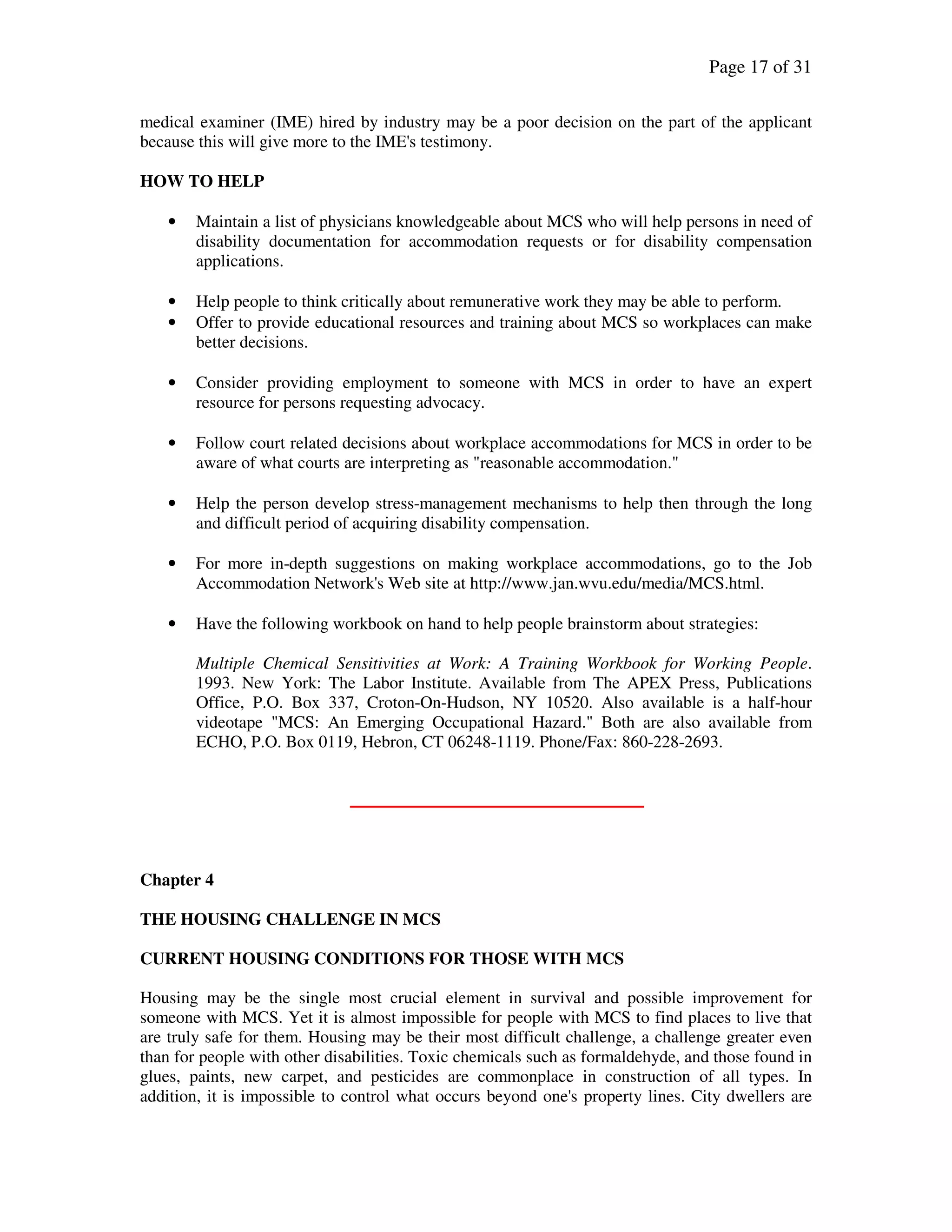 Page 17 of 31
medical examiner (IME) hired by industry may be a poor decision on the part of the applicant
because this will give more to the IME's testimony.
HOW TO HELP
• Maintain a list of physicians knowledgeable about MCS who will help persons in need of
disability documentation for accommodation requests or for disability compensation
applications.
• Help people to think critically about remunerative work they may be able to perform.
• Offer to provide educational resources and training about MCS so workplaces can make
better decisions.
• Consider providing employment to someone with MCS in order to have an expert
resource for persons requesting advocacy.
• Follow court related decisions about workplace accommodations for MCS in order to be
aware of what courts are interpreting as "reasonable accommodation."
• Help the person develop stress-management mechanisms to help then through the long
and difficult period of acquiring disability compensation.
• For more in-depth suggestions on making workplace accommodations, go to the Job
Accommodation Network's Web site at http://www.jan.wvu.edu/media/MCS.html.
• Have the following workbook on hand to help people brainstorm about strategies:
Multiple Chemical Sensitivities at Work: A Training Workbook for Working People.
1993. New York: The Labor Institute. Available from The APEX Press, Publications
Office, P.O. Box 337, Croton-On-Hudson, NY 10520. Also available is a half-hour
videotape "MCS: An Emerging Occupational Hazard." Both are also available from
ECHO, P.O. Box 0119, Hebron, CT 06248-1119. Phone/Fax: 860-228-2693.
Chapter 4
THE HOUSING CHALLENGE IN MCS
CURRENT HOUSING CONDITIONS FOR THOSE WITH MCS
Housing may be the single most crucial element in survival and possible improvement for
someone with MCS. Yet it is almost impossible for people with MCS to find places to live that
are truly safe for them. Housing may be their most difficult challenge, a challenge greater even
than for people with other disabilities. Toxic chemicals such as formaldehyde, and those found in
glues, paints, new carpet, and pesticides are commonplace in construction of all types. In
addition, it is impossible to control what occurs beyond one's property lines. City dwellers are
 