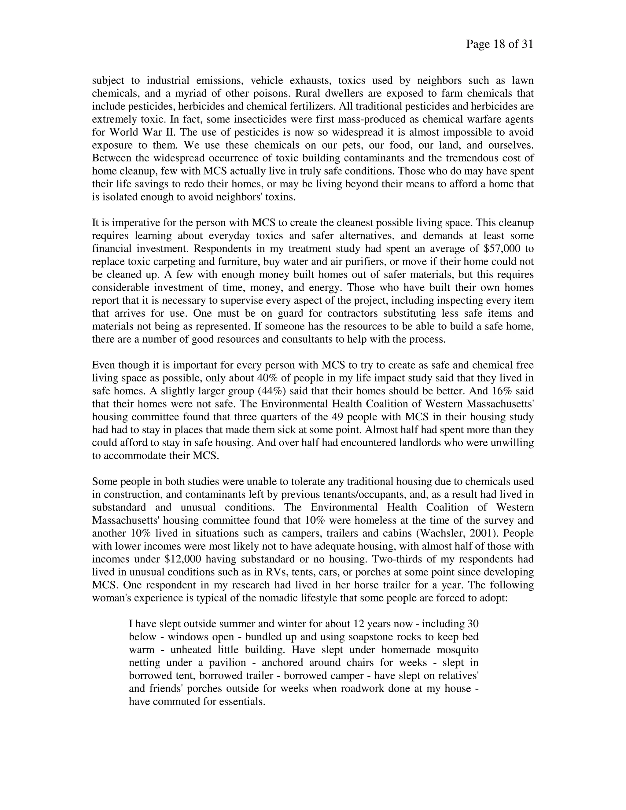 Page 18 of 31
subject to industrial emissions, vehicle exhausts, toxics used by neighbors such as lawn
chemicals, and a myriad of other poisons. Rural dwellers are exposed to farm chemicals that
include pesticides, herbicides and chemical fertilizers. All traditional pesticides and herbicides are
extremely toxic. In fact, some insecticides were first mass-produced as chemical warfare agents
for World War II. The use of pesticides is now so widespread it is almost impossible to avoid
exposure to them. We use these chemicals on our pets, our food, our land, and ourselves.
Between the widespread occurrence of toxic building contaminants and the tremendous cost of
home cleanup, few with MCS actually live in truly safe conditions. Those who do may have spent
their life savings to redo their homes, or may be living beyond their means to afford a home that
is isolated enough to avoid neighbors' toxins.
It is imperative for the person with MCS to create the cleanest possible living space. This cleanup
requires learning about everyday toxics and safer alternatives, and demands at least some
financial investment. Respondents in my treatment study had spent an average of $57,000 to
replace toxic carpeting and furniture, buy water and air purifiers, or move if their home could not
be cleaned up. A few with enough money built homes out of safer materials, but this requires
considerable investment of time, money, and energy. Those who have built their own homes
report that it is necessary to supervise every aspect of the project, including inspecting every item
that arrives for use. One must be on guard for contractors substituting less safe items and
materials not being as represented. If someone has the resources to be able to build a safe home,
there are a number of good resources and consultants to help with the process.
Even though it is important for every person with MCS to try to create as safe and chemical free
living space as possible, only about 40% of people in my life impact study said that they lived in
safe homes. A slightly larger group (44%) said that their homes should be better. And 16% said
that their homes were not safe. The Environmental Health Coalition of Western Massachusetts'
housing committee found that three quarters of the 49 people with MCS in their housing study
had had to stay in places that made them sick at some point. Almost half had spent more than they
could afford to stay in safe housing. And over half had encountered landlords who were unwilling
to accommodate their MCS.
Some people in both studies were unable to tolerate any traditional housing due to chemicals used
in construction, and contaminants left by previous tenants/occupants, and, as a result had lived in
substandard and unusual conditions. The Environmental Health Coalition of Western
Massachusetts' housing committee found that 10% were homeless at the time of the survey and
another 10% lived in situations such as campers, trailers and cabins (Wachsler, 2001). People
with lower incomes were most likely not to have adequate housing, with almost half of those with
incomes under $12,000 having substandard or no housing. Two-thirds of my respondents had
lived in unusual conditions such as in RVs, tents, cars, or porches at some point since developing
MCS. One respondent in my research had lived in her horse trailer for a year. The following
woman's experience is typical of the nomadic lifestyle that some people are forced to adopt:
I have slept outside summer and winter for about 12 years now - including 30
below - windows open - bundled up and using soapstone rocks to keep bed
warm - unheated little building. Have slept under homemade mosquito
netting under a pavilion - anchored around chairs for weeks - slept in
borrowed tent, borrowed trailer - borrowed camper - have slept on relatives'
and friends' porches outside for weeks when roadwork done at my house -
have commuted for essentials.
 