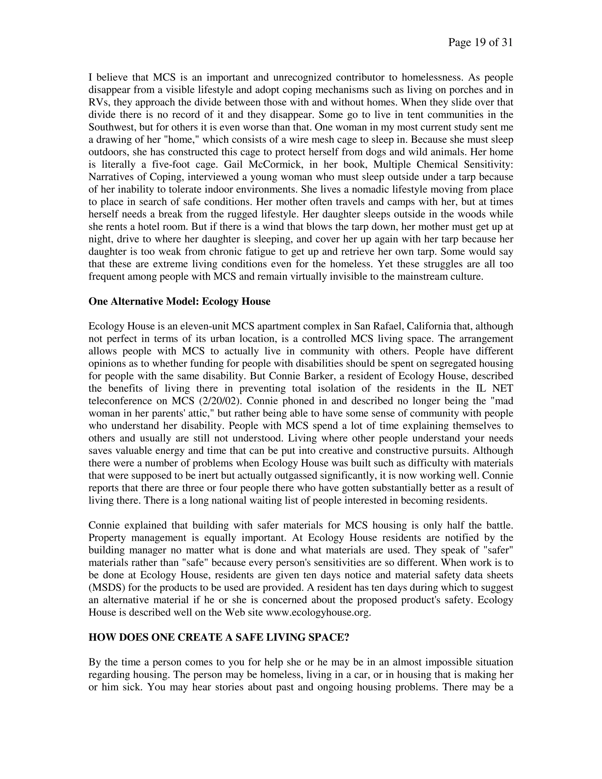 Page 19 of 31
I believe that MCS is an important and unrecognized contributor to homelessness. As people
disappear from a visible lifestyle and adopt coping mechanisms such as living on porches and in
RVs, they approach the divide between those with and without homes. When they slide over that
divide there is no record of it and they disappear. Some go to live in tent communities in the
Southwest, but for others it is even worse than that. One woman in my most current study sent me
a drawing of her "home," which consists of a wire mesh cage to sleep in. Because she must sleep
outdoors, she has constructed this cage to protect herself from dogs and wild animals. Her home
is literally a five-foot cage. Gail McCormick, in her book, Multiple Chemical Sensitivity:
Narratives of Coping, interviewed a young woman who must sleep outside under a tarp because
of her inability to tolerate indoor environments. She lives a nomadic lifestyle moving from place
to place in search of safe conditions. Her mother often travels and camps with her, but at times
herself needs a break from the rugged lifestyle. Her daughter sleeps outside in the woods while
she rents a hotel room. But if there is a wind that blows the tarp down, her mother must get up at
night, drive to where her daughter is sleeping, and cover her up again with her tarp because her
daughter is too weak from chronic fatigue to get up and retrieve her own tarp. Some would say
that these are extreme living conditions even for the homeless. Yet these struggles are all too
frequent among people with MCS and remain virtually invisible to the mainstream culture.
One Alternative Model: Ecology House
Ecology House is an eleven-unit MCS apartment complex in San Rafael, California that, although
not perfect in terms of its urban location, is a controlled MCS living space. The arrangement
allows people with MCS to actually live in community with others. People have different
opinions as to whether funding for people with disabilities should be spent on segregated housing
for people with the same disability. But Connie Barker, a resident of Ecology House, described
the benefits of living there in preventing total isolation of the residents in the IL NET
teleconference on MCS (2/20/02). Connie phoned in and described no longer being the "mad
woman in her parents' attic," but rather being able to have some sense of community with people
who understand her disability. People with MCS spend a lot of time explaining themselves to
others and usually are still not understood. Living where other people understand your needs
saves valuable energy and time that can be put into creative and constructive pursuits. Although
there were a number of problems when Ecology House was built such as difficulty with materials
that were supposed to be inert but actually outgassed significantly, it is now working well. Connie
reports that there are three or four people there who have gotten substantially better as a result of
living there. There is a long national waiting list of people interested in becoming residents.
Connie explained that building with safer materials for MCS housing is only half the battle.
Property management is equally important. At Ecology House residents are notified by the
building manager no matter what is done and what materials are used. They speak of "safer"
materials rather than "safe" because every person's sensitivities are so different. When work is to
be done at Ecology House, residents are given ten days notice and material safety data sheets
(MSDS) for the products to be used are provided. A resident has ten days during which to suggest
an alternative material if he or she is concerned about the proposed product's safety. Ecology
House is described well on the Web site www.ecologyhouse.org.
HOW DOES ONE CREATE A SAFE LIVING SPACE?
By the time a person comes to you for help she or he may be in an almost impossible situation
regarding housing. The person may be homeless, living in a car, or in housing that is making her
or him sick. You may hear stories about past and ongoing housing problems. There may be a
 