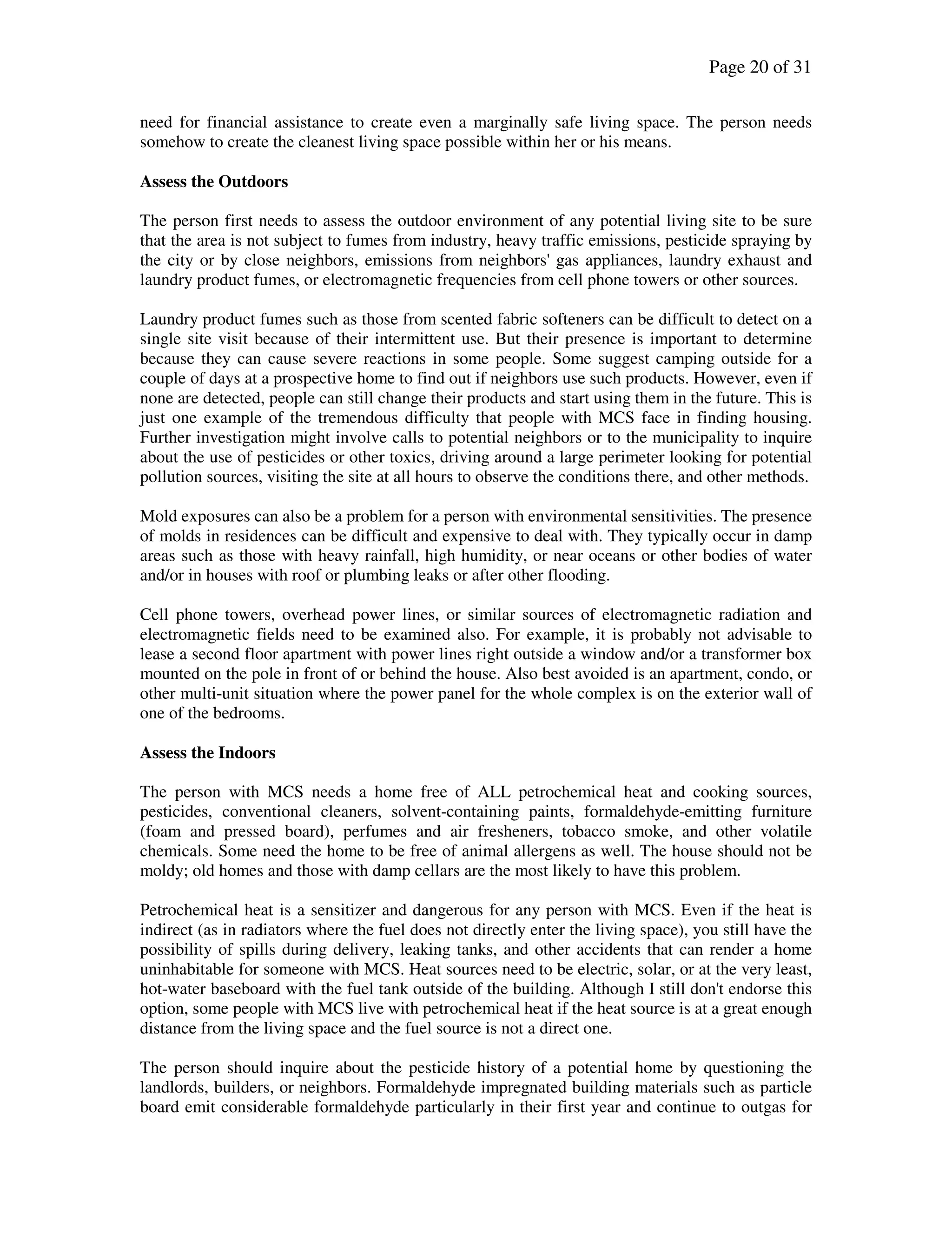 Page 20 of 31
need for financial assistance to create even a marginally safe living space. The person needs
somehow to create the cleanest living space possible within her or his means.
Assess the Outdoors
The person first needs to assess the outdoor environment of any potential living site to be sure
that the area is not subject to fumes from industry, heavy traffic emissions, pesticide spraying by
the city or by close neighbors, emissions from neighbors' gas appliances, laundry exhaust and
laundry product fumes, or electromagnetic frequencies from cell phone towers or other sources.
Laundry product fumes such as those from scented fabric softeners can be difficult to detect on a
single site visit because of their intermittent use. But their presence is important to determine
because they can cause severe reactions in some people. Some suggest camping outside for a
couple of days at a prospective home to find out if neighbors use such products. However, even if
none are detected, people can still change their products and start using them in the future. This is
just one example of the tremendous difficulty that people with MCS face in finding housing.
Further investigation might involve calls to potential neighbors or to the municipality to inquire
about the use of pesticides or other toxics, driving around a large perimeter looking for potential
pollution sources, visiting the site at all hours to observe the conditions there, and other methods.
Mold exposures can also be a problem for a person with environmental sensitivities. The presence
of molds in residences can be difficult and expensive to deal with. They typically occur in damp
areas such as those with heavy rainfall, high humidity, or near oceans or other bodies of water
and/or in houses with roof or plumbing leaks or after other flooding.
Cell phone towers, overhead power lines, or similar sources of electromagnetic radiation and
electromagnetic fields need to be examined also. For example, it is probably not advisable to
lease a second floor apartment with power lines right outside a window and/or a transformer box
mounted on the pole in front of or behind the house. Also best avoided is an apartment, condo, or
other multi-unit situation where the power panel for the whole complex is on the exterior wall of
one of the bedrooms.
Assess the Indoors
The person with MCS needs a home free of ALL petrochemical heat and cooking sources,
pesticides, conventional cleaners, solvent-containing paints, formaldehyde-emitting furniture
(foam and pressed board), perfumes and air fresheners, tobacco smoke, and other volatile
chemicals. Some need the home to be free of animal allergens as well. The house should not be
moldy; old homes and those with damp cellars are the most likely to have this problem.
Petrochemical heat is a sensitizer and dangerous for any person with MCS. Even if the heat is
indirect (as in radiators where the fuel does not directly enter the living space), you still have the
possibility of spills during delivery, leaking tanks, and other accidents that can render a home
uninhabitable for someone with MCS. Heat sources need to be electric, solar, or at the very least,
hot-water baseboard with the fuel tank outside of the building. Although I still don't endorse this
option, some people with MCS live with petrochemical heat if the heat source is at a great enough
distance from the living space and the fuel source is not a direct one.
The person should inquire about the pesticide history of a potential home by questioning the
landlords, builders, or neighbors. Formaldehyde impregnated building materials such as particle
board emit considerable formaldehyde particularly in their first year and continue to outgas for
 