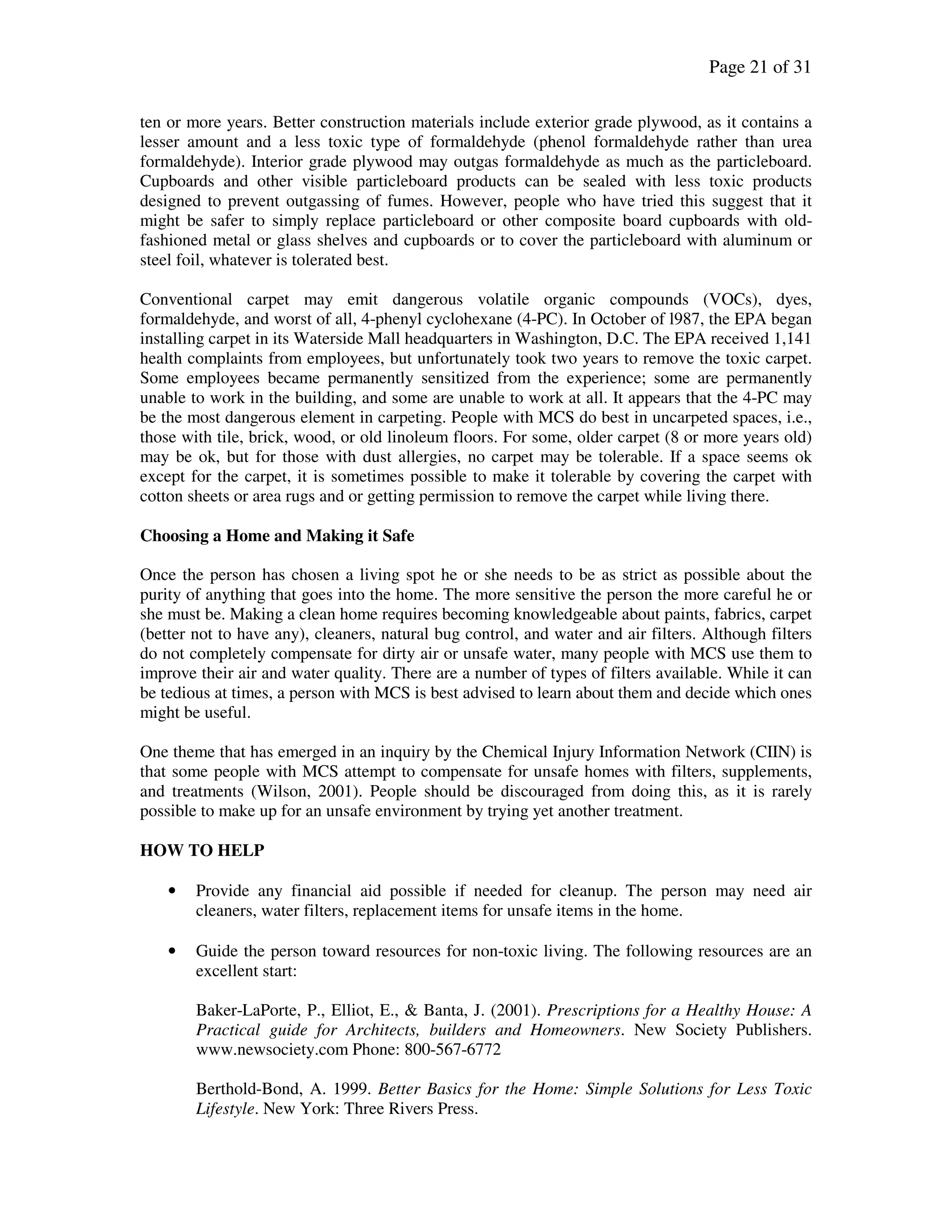 Page 21 of 31
ten or more years. Better construction materials include exterior grade plywood, as it contains a
lesser amount and a less toxic type of formaldehyde (phenol formaldehyde rather than urea
formaldehyde). Interior grade plywood may outgas formaldehyde as much as the particleboard.
Cupboards and other visible particleboard products can be sealed with less toxic products
designed to prevent outgassing of fumes. However, people who have tried this suggest that it
might be safer to simply replace particleboard or other composite board cupboards with old-
fashioned metal or glass shelves and cupboards or to cover the particleboard with aluminum or
steel foil, whatever is tolerated best.
Conventional carpet may emit dangerous volatile organic compounds (VOCs), dyes,
formaldehyde, and worst of all, 4-phenyl cyclohexane (4-PC). In October of l987, the EPA began
installing carpet in its Waterside Mall headquarters in Washington, D.C. The EPA received 1,141
health complaints from employees, but unfortunately took two years to remove the toxic carpet.
Some employees became permanently sensitized from the experience; some are permanently
unable to work in the building, and some are unable to work at all. It appears that the 4-PC may
be the most dangerous element in carpeting. People with MCS do best in uncarpeted spaces, i.e.,
those with tile, brick, wood, or old linoleum floors. For some, older carpet (8 or more years old)
may be ok, but for those with dust allergies, no carpet may be tolerable. If a space seems ok
except for the carpet, it is sometimes possible to make it tolerable by covering the carpet with
cotton sheets or area rugs and or getting permission to remove the carpet while living there.
Choosing a Home and Making it Safe
Once the person has chosen a living spot he or she needs to be as strict as possible about the
purity of anything that goes into the home. The more sensitive the person the more careful he or
she must be. Making a clean home requires becoming knowledgeable about paints, fabrics, carpet
(better not to have any), cleaners, natural bug control, and water and air filters. Although filters
do not completely compensate for dirty air or unsafe water, many people with MCS use them to
improve their air and water quality. There are a number of types of filters available. While it can
be tedious at times, a person with MCS is best advised to learn about them and decide which ones
might be useful.
One theme that has emerged in an inquiry by the Chemical Injury Information Network (CIIN) is
that some people with MCS attempt to compensate for unsafe homes with filters, supplements,
and treatments (Wilson, 2001). People should be discouraged from doing this, as it is rarely
possible to make up for an unsafe environment by trying yet another treatment.
HOW TO HELP
• Provide any financial aid possible if needed for cleanup. The person may need air
cleaners, water filters, replacement items for unsafe items in the home.
• Guide the person toward resources for non-toxic living. The following resources are an
excellent start:
Baker-LaPorte, P., Elliot, E., & Banta, J. (2001). Prescriptions for a Healthy House: A
Practical guide for Architects, builders and Homeowners. New Society Publishers.
www.newsociety.com Phone: 800-567-6772
Berthold-Bond, A. 1999. Better Basics for the Home: Simple Solutions for Less Toxic
Lifestyle. New York: Three Rivers Press.
 