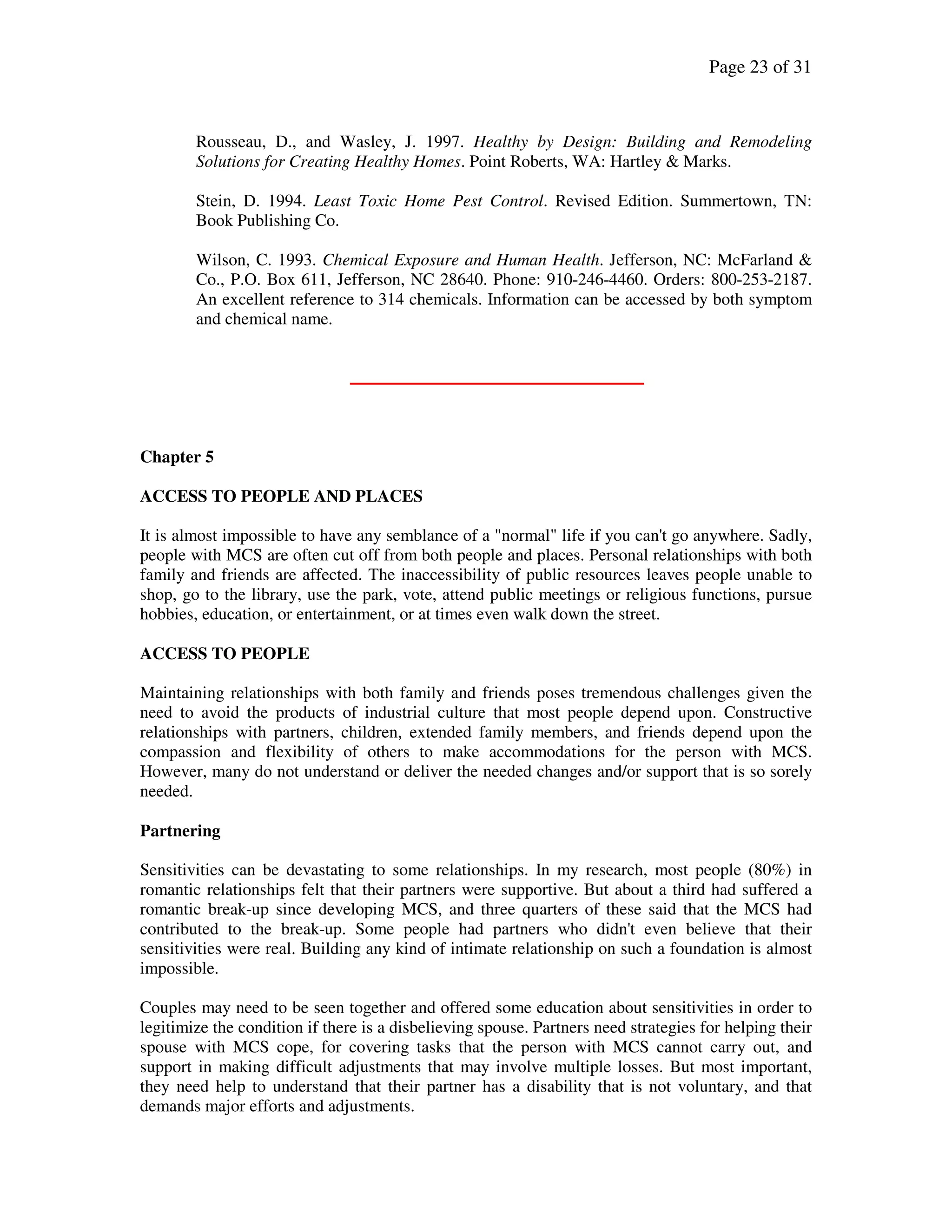 Page 23 of 31
Rousseau, D., and Wasley, J. 1997. Healthy by Design: Building and Remodeling
Solutions for Creating Healthy Homes. Point Roberts, WA: Hartley & Marks.
Stein, D. 1994. Least Toxic Home Pest Control. Revised Edition. Summertown, TN:
Book Publishing Co.
Wilson, C. 1993. Chemical Exposure and Human Health. Jefferson, NC: McFarland &
Co., P.O. Box 611, Jefferson, NC 28640. Phone: 910-246-4460. Orders: 800-253-2187.
An excellent reference to 314 chemicals. Information can be accessed by both symptom
and chemical name.
Chapter 5
ACCESS TO PEOPLE AND PLACES
It is almost impossible to have any semblance of a "normal" life if you can't go anywhere. Sadly,
people with MCS are often cut off from both people and places. Personal relationships with both
family and friends are affected. The inaccessibility of public resources leaves people unable to
shop, go to the library, use the park, vote, attend public meetings or religious functions, pursue
hobbies, education, or entertainment, or at times even walk down the street.
ACCESS TO PEOPLE
Maintaining relationships with both family and friends poses tremendous challenges given the
need to avoid the products of industrial culture that most people depend upon. Constructive
relationships with partners, children, extended family members, and friends depend upon the
compassion and flexibility of others to make accommodations for the person with MCS.
However, many do not understand or deliver the needed changes and/or support that is so sorely
needed.
Partnering
Sensitivities can be devastating to some relationships. In my research, most people (80%) in
romantic relationships felt that their partners were supportive. But about a third had suffered a
romantic break-up since developing MCS, and three quarters of these said that the MCS had
contributed to the break-up. Some people had partners who didn't even believe that their
sensitivities were real. Building any kind of intimate relationship on such a foundation is almost
impossible.
Couples may need to be seen together and offered some education about sensitivities in order to
legitimize the condition if there is a disbelieving spouse. Partners need strategies for helping their
spouse with MCS cope, for covering tasks that the person with MCS cannot carry out, and
support in making difficult adjustments that may involve multiple losses. But most important,
they need help to understand that their partner has a disability that is not voluntary, and that
demands major efforts and adjustments.
 