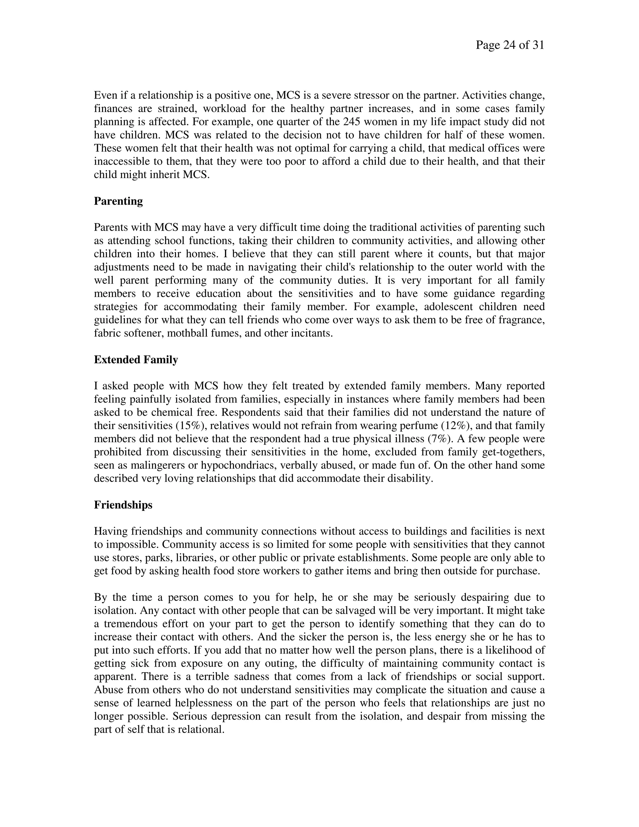 Page 24 of 31
Even if a relationship is a positive one, MCS is a severe stressor on the partner. Activities change,
finances are strained, workload for the healthy partner increases, and in some cases family
planning is affected. For example, one quarter of the 245 women in my life impact study did not
have children. MCS was related to the decision not to have children for half of these women.
These women felt that their health was not optimal for carrying a child, that medical offices were
inaccessible to them, that they were too poor to afford a child due to their health, and that their
child might inherit MCS.
Parenting
Parents with MCS may have a very difficult time doing the traditional activities of parenting such
as attending school functions, taking their children to community activities, and allowing other
children into their homes. I believe that they can still parent where it counts, but that major
adjustments need to be made in navigating their child's relationship to the outer world with the
well parent performing many of the community duties. It is very important for all family
members to receive education about the sensitivities and to have some guidance regarding
strategies for accommodating their family member. For example, adolescent children need
guidelines for what they can tell friends who come over ways to ask them to be free of fragrance,
fabric softener, mothball fumes, and other incitants.
Extended Family
I asked people with MCS how they felt treated by extended family members. Many reported
feeling painfully isolated from families, especially in instances where family members had been
asked to be chemical free. Respondents said that their families did not understand the nature of
their sensitivities (15%), relatives would not refrain from wearing perfume (12%), and that family
members did not believe that the respondent had a true physical illness (7%). A few people were
prohibited from discussing their sensitivities in the home, excluded from family get-togethers,
seen as malingerers or hypochondriacs, verbally abused, or made fun of. On the other hand some
described very loving relationships that did accommodate their disability.
Friendships
Having friendships and community connections without access to buildings and facilities is next
to impossible. Community access is so limited for some people with sensitivities that they cannot
use stores, parks, libraries, or other public or private establishments. Some people are only able to
get food by asking health food store workers to gather items and bring then outside for purchase.
By the time a person comes to you for help, he or she may be seriously despairing due to
isolation. Any contact with other people that can be salvaged will be very important. It might take
a tremendous effort on your part to get the person to identify something that they can do to
increase their contact with others. And the sicker the person is, the less energy she or he has to
put into such efforts. If you add that no matter how well the person plans, there is a likelihood of
getting sick from exposure on any outing, the difficulty of maintaining community contact is
apparent. There is a terrible sadness that comes from a lack of friendships or social support.
Abuse from others who do not understand sensitivities may complicate the situation and cause a
sense of learned helplessness on the part of the person who feels that relationships are just no
longer possible. Serious depression can result from the isolation, and despair from missing the
part of self that is relational.
 